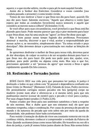 aquece; e o que recebe salário, recebe-o para pô-lo num saquitel furado.
Assim diz o Senhor dos Exércitos: Considerai o vosso caminho (sua
conduta passada e presente) e como tendes vivido.
Temos de nos motivar a fazer o que Deus nos diz para fazer, quando Ele
nos diz para fazer. Salomão escreveu; "Aquele que observa o vento [que
espera por todas as condições favoráveis] nunca semeará, e aquele que
considera as nuvens nunca colherá" (Eclesiastes 11.4).
Se você olhar para suas circunstâncias, você protelará o que Deus está lhe
dizendo para fazer. Pode mesmo parecer que seja o pior momento para fazer
o que Deus disse, mas há uma unção no "agora", se Deus lhe disse para agir.
Não é bom passar nosso tempo fugindo dos problemas. Precisamos
diminuir a marcha, discernir o que é vital, aceitar a responsabilidade por
nossas ações e, se necessário, simplesmente dizer: "Eu estou errado e peço
desculpas". Não devemos deixar a procrastinação nos roubar as bênçãos de
Deus.
Se quisermos desfrutar o melhor de Deus para nossa vida, devemos parar
de dar desculpas, de culpar os outros e de ser ocupados demais para fazer o
que Deus nos diz para fazer. Ele pode nos pedir para dar, ajudar, orar,
perdoar, para pedir perdão ou alguma coisa mais. Mas seja o que for,
precisamos aprender a ser "pessoas do agora" que ouvem a Deus e agem
rapidamente quando Ele fala conosco.
10. Redimidos e Tornados Justos
JESUS CRISTO DEU sua vida para que possamos ter justiça. A justiça é
destinada a todos os que crêem com "fé pessoal e dependência confiante em
Jesus Cristo (o Messias)" (Romanos 3.22). Falando de Jesus, Pedro escreveu:
Ele pessoalmente carregou nossos pecados em Seu [próprio] corpo no
madeiro [como num altar e ofereceu-se a si mesmo nele], para que nós
pudéssemos morrer (cessar de existir) para o pecado e viver para a justiça.
Por suas chagas fostes sarados (1 Pedro 2.24).
Fomos criados por Deus para nos sentirmos satisfeitos e bem a respeito
de nós mesmos. Mas o diabo quer que nos sintamos mal; ele quer que
sintamos vergonha, culpa e condenação. Por causa da presença do pecado no
mundo e da natureza do pecado que veio sobre nós por meio da queda da
humanidade, não podemos fazer tudo corretamente.
Para resistir à tentação do diabo de viver em constante remorso em vez de
contínua vitória, devemos conhecer e compreender a verdade da Palavra de
Deus. Quando aceitamos Jesus como nosso Salvador, Ele transfere ou nos dá o
dom da justiça, e pela fé somos feitos justos diante de Deus. Não somos feitos
 