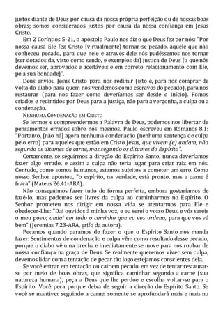 justos diante de Deus por causa da nossa própria perfeição ou de nossas boas
obras; somos considerados justos por causa da nossa confiança em Jesus
Cristo.
Em 2 Coríntios 5-21, o apóstolo Paulo nos diz o que Deus fez por nós: "Por
nossa causa Ele fez Cristo [virtualmente] tornar-se pecado, aquele que não
conheceu pecado, para que nele e através dele nós pudéssemos nos tornar
[ser dotados da, visto como sendo, e exemplos da] justiça de Deus [o que nós
devemos ser, aprovados e aceitáveis e em correto relacionamento com Ele,
pela sua bondade]".
Deus enviou Jesus Cristo para nos redimir (isto é, para nos comprar de
volta do diabo para quem nos vendemos como escravos do pecado), para nos
restaurar (para nos fazer como deveríamos ser desde o início). Fomos
criados e redimidos por Deus para a justiça, não para a vergonha, a culpa ou a
condenação.
NENHUMA CONDENAÇÃO EM CRISTO
Se lermos e compreendermos a Palavra de Deus, podemos nos libertar de
pensamentos errados sobre nós mesmos. Paulo escreveu em Romanos 8.1:
"Portanto, [não há] agora nenhuma condenação (nenhuma sentença de culpa
pelo erro) para aqueles que estão em Cristo Jesus, que vivem (e) andam, não
segundo os ditames da carne, mas segundo os ditames do Espírito".
Certamente, se seguirmos a direção do Espírito Santo, nunca deveríamos
fazer algo errado, e assim a culpa não teria lugar para criar raiz em nós.
Contudo, como somos humanos, estamos sujeitos a cometer um erro. Como
nosso Senhor apontou, "o espírito, na verdade, está pronto, mas a carne é
fraca" (Mateus 26.41-ARA).
Não conseguimos fazer tudo de forma perfeita, embora gostaríamos de
fazê-lo, mas podemos ser livres da culpa ao caminharmos no Espírito. O
Senhor prometeu nos dirigir em nossa vida se atentarmos para Ele e
obedecer-Lhe: "Dai ouvidos à minha voz, e eu serei o vosso Deus, e vós sereis
o meu povo; andai em todo o caminho que eu vos ordeno, para que vos vá
bem" (Jeremias 7.23-ARA, grifo da autora).
Pecamos quando paramos de fazer o que o Espírito Santo nos manda
fazer. Sentimentos de condenação e culpa vêm como resultado desse pecado,
porque o diabo vê uma brecha e imediatamente se move para nos roubar de
nossa confiança na graça de Deus. Se realmente queremos viver sem culpa,
devemos lidar com a tentação de pecar tão logo estejamos conscientes dela.
Se você entrar em tentação ou cair em pecado, em vez de tentar restaurar-
se por meio de boas obras, que significa caminhar segundo a carne (sua
natureza humana), peça a Deus que lhe perdoe e escolha voltar-se para o
Espírito. Você peca porque deixa de seguir a direção do Espírito Santo. Se
você se mantiver seguindo a carne, somente se aprofundará mais e mais no
 