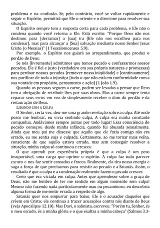 problema e na confusão. Se, pelo contrário, você se voltar rapidamente e
seguir o Espírito, permitirá que Ele o oriente e o direcione para resolver sua
situação.
O Espírito sempre tem a resposta certa para cada problema, e Ele não o
condena quando você retorna a Ele. Está escrito: "Porque Deus não nos
destinou para [derramar] a [sua] ira [Ele não nos escolheu para nos
condenar], mas para alcançar a [Sua] salvação mediante nosso Senhor Jesus
Cristo (o Messias)" (1 Tessalonicenses 5.9).
Por exemplo, o Espírito nos guiará ao arrependimento, que produz o
perdão de Deus:
Se nós [livremente] admitimos que temos pecado e confessarmos nossos
pecados, Ele é fiel e justo (verdadeiro em sua própria natureza e promessas)
para perdoar nossos pecados [remover nossa iniqüidade] e [continuamente]
nos purificar de toda a injustiça [tudo o que não está em conformidade com a
sua vontade em propósito, pensamento e ação] (1 João 1.9).
Quando as pessoas seguem a carne, podem ser levadas a pensar que Deus
tem a obrigação de retribuir-lhes por suas obras. Mas a carne sempre tenta
reparar seus erros em vez de simplesmente receber o dom do perdão e da
restauração de Deus.
LIDANDO COM A CULPA
O Senhor, certa vez, deu-me uma grande revelação sobre a culpa. Até onde
posso me lembrar, eu vivia sentindo culpa, A culpa era minha constante
companhia. Andávamos sempre juntas por todo lugar! Essa consciência do
pecado começou desde minha infância, quando fui abusada sexualmente.
Ainda que meu pai me dissesse que aquilo que ele fazia comigo não era
errado, eu me sentia suja e culpada. Certamente, ao me tornar mais velha,
consciente de que aquilo estava errado, mas sem conseguir resolver a
situação, minha culpa só continuou e cresceu.
O que aprendi por experiência própria é que a culpa é um peso
insuportável, uma carga que oprime o espírito. A culpa faz tudo parecer
escuro e nos faz sentir cansados e fracos. Realmente, ela tira nossa energia e
suga a força de que precisamos para resistir ao pecado e a Satanás. Assim, o
resultado é que a culpa e a condenação realmente fazem o pecado crescer.
Creio que era viciada em culpa. Antes que aprendesse sobre a graça de
Deus, não me lembro de ter me sentido em algum momento sem culpa!
Mesmo não fazendo nada particularmente mau ou pecaminoso, eu descobria
alguma forma de me sentir errada a respeito de algo.
Satanás quer nos empurrar para baixo. Ele é o acusador daqueles que
crêem em Cristo; ele continua a trazer acusações contra nós diante de Deus
(veja Apocalipse 12.10). Mas Davi, o salmista, escreveu: "Porém tu, Senhor, és
o meu escudo, és a minha glória e o que exaltas a minha cabeça" (Salmos 3.3-
 