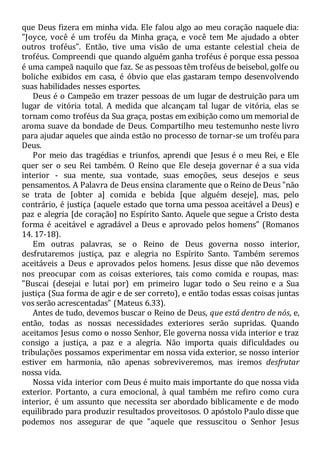 que Deus fizera em minha vida. Ele falou algo ao meu coração naquele dia:
"Joyce, você é um troféu da Minha graça, e você tem Me ajudado a obter
outros troféus". Então, tive uma visão de uma estante celestial cheia de
troféus. Compreendi que quando alguém ganha troféus é porque essa pessoa
é uma campeã naquilo que faz. Se as pessoas têm troféus de beisebol, golfe ou
boliche exibidos em casa, é óbvio que elas gastaram tempo desenvolvendo
suas habilidades nesses esportes.
Deus é o Campeão em trazer pessoas de um lugar de destruição para um
lugar de vitória total. A medida que alcançam tal lugar de vitória, elas se
tornam como troféus da Sua graça, postas em exibição como um memorial de
aroma suave da bondade de Deus. Compartilho meu testemunho neste livro
para ajudar aqueles que ainda estão no processo de tornar-se um troféu para
Deus.
Por meio das tragédias e triunfos, aprendi que Jesus é o meu Rei, e Ele
quer ser o seu Rei também. O Reino que Ele deseja governar é a sua vida
interior - sua mente, sua vontade, suas emoções, seus desejos e seus
pensamentos. A Palavra de Deus ensina claramente que o Reino de Deus "não
se trata de [obter a] comida e bebida [que alguém deseje], mas, pelo
contrário, é justiça (aquele estado que torna uma pessoa aceitável a Deus) e
paz e alegria [de coração] no Espírito Santo. Aquele que segue a Cristo desta
forma é aceitável e agradável a Deus e aprovado pelos homens" (Romanos
14. 17-18).
Em outras palavras, se o Reino de Deus governa nosso interior,
desfrutaremos justiça, paz e alegria no Espírito Santo. Também seremos
aceitáveis a Deus e aprovados pelos homens. Jesus disse que não devemos
nos preocupar com as coisas exteriores, tais como comida e roupas, mas:
"Buscai (desejai e lutai por) em primeiro lugar todo o Seu reino e a Sua
justiça (Sua forma de agir e de ser correto), e então todas essas coisas juntas
vos serão acrescentadas" (Mateus 6.33).
Antes de tudo, devemos buscar o Reino de Deus, que está dentro de nós, e,
então, todas as nossas necessidades exteriores serão supridas. Quando
aceitamos Jesus como o nosso Senhor, Ele governa nossa vida interior e traz
consigo a justiça, a paz e a alegria. Não importa quais dificuldades ou
tribulações possamos experimentar em nossa vida exterior, se nosso interior
estiver em harmonia, não apenas sobreviveremos, mas iremos desfrutar
nossa vida.
Nossa vida interior com Deus é muito mais importante do que nossa vida
exterior. Portanto, a cura emocional, à qual também me refiro como cura
interior, é um assunto que necessita ser abordado biblicamente e de modo
equilibrado para produzir resultados proveitosos. O apóstolo Paulo disse que
podemos nos assegurar de que "aquele que ressuscitou o Senhor Jesus
 