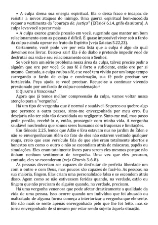 • A culpa drena sua energia espiritual. Ela o deixa fraco e incapaz de
resistir a novos ataques do inimigo. Uma guerra espiritual bem-sucedida
requer a vestimenta da "couraça da. justiça" (Efésios 6.14, grifo da autora). A
culpa leva você a pecar mais.
• A culpa exerce grande pressão em você, sugerindo que manter um bom
relacionamento com as pessoas é difícil. É quase impossível viver sob o fardo
da culpa e ainda operar no fruto do Espírito (veja Gaiatas 5.22,23).
Certamente, você pode ver por esta lista que a culpa é algo do qual
devemos nos livrar. Deixe-a sair! Ela é do diabo e pretende impedir você de
desfrutar sua vida e seu relacionamento com o Senhor.
Se você tem um sério problema nessa área da culpa, talvez precise pedir a
alguém que ore por você. Se sua fé é forte o suficiente, então ore por si
mesmo. Contudo, a culpa rouba a fé, e se você tem vivido por um longo tempo
carregando o fardo de culpa e condenação, sua fé pode precisar ser
fortalecida. Peça ajuda se você precisar. Recuse-se a continuar vivendo
pressionado por um fardo de culpa e condenação.6
E QUANTO À VERGONHA?
Agora que já temos melhor compreensão da culpa, vamos voltar nossa
atenção para a "vergonha".
Há um tipo de vergonha que é normal e saudável. Se perco ou quebro algo
que pertence a outra pessoa, sinto-me envergonhada por meu erro. Eu
desejaria não ter sido tão descuidada ou negligente. Sinto-me mal, mas posso
pedir perdão, recebê-lo e, então, prosseguir com minha vida. A vergonha
saudável nos lembra que somos seres humanos com fraquezas e limitações.
Em Gênesis 2.25, lemos que Adão e Eva estavam nus no jardim do Éden e
não se envergonhavam Além do fato de eles não estarem vestindo qualquer
roupa, creio que esse versículo fala de que eles eram totalmente abertos e
honestos um como o outro e não se escondiam atrás de máscaras, papéis ou
simulações. Eles eram totalmente livres para serem eles mesmos porque não
tinham nenhum sentimento de vergonha. Uma vez que eles pecaram,
contudo, eles se esconderam (veja Gênesis 3-6-8).
As pessoas deveriam ser capazes de desfrutar de perfeita liberdade um
com o outro e com Deus, mas poucos são capazes de fazê-lo. As pessoas, na
sua maioria, fingem. Elas criam uma personalidade falsa e se escondem atrás
disso. Agem como se não estivessem feridas quando, na verdade, estão ou
fingem que não precisam de alguém quando, na verdade, precisam.
Há uma vergonha venenosa que pode afetar drasticamente a qualidade da
vida de uma pessoa. Isso ocorre quando um indivíduo que foi abusado ou
maltratado de alguma forma começa a interiorizar a vergonha que ele sente.
Ele não mais se sente apenas envergonhado pelo que lhe foi feito, mas se
torna envergonhado de si mesmo por estar sendo sujeito àquela situação.
 