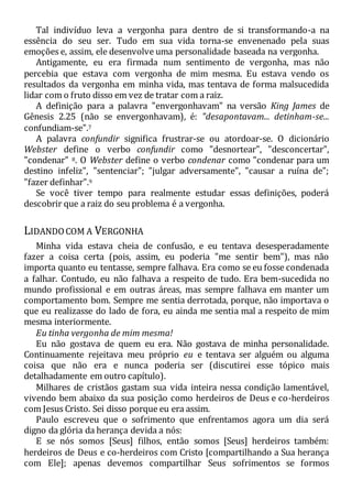 Tal indivíduo leva a vergonha para dentro de si transformando-a na
essência do seu ser. Tudo em sua vida torna-se envenenado pela suas
emoções e, assim, ele desenvolve uma personalidade baseada na vergonha.
Antigamente, eu era firmada num sentimento de vergonha, mas não
percebia que estava com vergonha de mim mesma. Eu estava vendo os
resultados da vergonha em minha vida, mas tentava de forma malsucedida
lidar com o fruto disso em vez de tratar com a raiz.
A definição para a palavra "envergonhavam" na versão King James de
Gênesis 2.25 (não se envergonhavam), é: "desapontavam... detinham-se...
confundiam-se".7
A palavra confundir significa frustrar-se ou atordoar-se. O dicionário
Webster define o verbo confundir como "desnortear", "desconcertar",
"condenar" 8. O Webster define o verbo condenar como "condenar para um
destino infeliz", "sentenciar"; "julgar adversamente", "causar a ruína de";
"fazer definhar".9
Se você tiver tempo para realmente estudar essas definições, poderá
descobrir que a raiz do seu problema é a vergonha.
LIDANDOCOM A VERGONHA
Minha vida estava cheia de confusão, e eu tentava desesperadamente
fazer a coisa certa (pois, assim, eu poderia "me sentir bem"), mas não
importa quanto eu tentasse, sempre falhava. Era como se eu fosse condenada
a falhar. Contudo, eu não falhava a respeito de tudo. Era bem-sucedida no
mundo profissional e em outras áreas, mas sempre falhava em manter um
comportamento bom. Sempre me sentia derrotada, porque, não importava o
que eu realizasse do lado de fora, eu ainda me sentia mal a respeito de mim
mesma interiormente.
Eu tinha vergonha de mim mesma!
Eu não gostava de quem eu era. Não gostava de minha personalidade.
Continuamente rejeitava meu próprio eu e tentava ser alguém ou alguma
coisa que não era e nunca poderia ser (discutirei esse tópico mais
detalhadamente em outro capítulo).
Milhares de cristãos gastam sua vida inteira nessa condição lamentável,
vivendo bem abaixo da sua posição como herdeiros de Deus e co-herdeiros
com Jesus Cristo. Sei disso porque eu era assim.
Paulo escreveu que o sofrimento que enfrentamos agora um dia será
digno da glória da herança devida a nós:
E se nós somos [Seus] filhos, então somos [Seus] herdeiros também:
herdeiros de Deus e co-herdeiros com Cristo [compartilhando a Sua herança
com Ele]; apenas devemos compartilhar Seus sofrimentos se formos
 