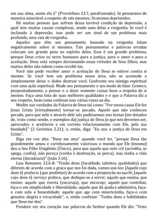 em sua alma, assim ela é" (Provérbios 23.7, parafraseado). Se pensarmos de
maneira miserável a respeito de nós mesmos, ficaremos deprimidos.
Há muitas pessoas que sofrem dessa terrível condição de depressão, a
qual tem muitas causas complexas, sendo uma delas a vergonha. Se você é
inclinado à depressão, isso pode ser um sinal de um problema mais
profundo, uma raiz de vergonha.
Aqueles que têm um pensamento baseado na vergonha falam
negativamente sobre si mesmos. Tais pensamentos e palavras erradas
colocam um grande peso no espírito deles. Esse é um grande problema,
porque Deus criou os seres humanos para a justiça, para o amor e para a
aceitação. Deus está sempre derramando essas virtudes de Seus filhos, mas
muitos deles não sabem como recebê-las.
Você não pode receber amor e aceitação de Deus se estiver contra si
mesmo. Se você tem um problema nessa área, não se acomode e
simplesmente deixe o diabo destruir você. Confronte seu inimigo espiritual
com uma ação espiritual. Mude seu pensamento e seu modo de falar. Comece,
propositadamente, a pensar e a dizer somente coisas boas a respeito de si
mesmo. Faça uma lista de suas melhores qualidades e o que a Palavra diz a
seu respeito, bem como confesse isso várias vezes ao dia.
Medite nas verdades da Palavra de Deus tal como: "Por nossa causa Ele fez
Jesus Cristo [virtualmente] tornar-se pecado, Aquele que não conheceu
pecado, para que nele e através dele nós pudéssemos nos tornar [ser dotados
de, visto como sendo, e exemplos da] justiça de Deus [o que nós devemos ser,
aprovados e aceitáveis e em correto relacionamento com Ele, pela sua
bondade]" (2 Coríntios 5.21); e, então, diga: "Eu sou a justiça de Deus em
Cristo".
Diga em voz alta: "Deus me ama" quando você ler, "porque Deus tão
grandemente amou e carinhosamente valorizou o mundo que Ele [mesmo]
deu o Seu Filho Unigênito (Único), para que aquele que nele crê (acredita, se
apega, confia), não pereça (venha à destruição, se perca), mas tenha a vida
eterna (duradoura)" (João 3.16).
Leia Romanos 12.6-8: "Tendo dons (faculdade, talentos, qualidades) que
diferem de acordo com a graça que nos foi dada, vamos usá-los: [Aquele cujo
dom é] profecia (que profetize) de acordo com a proporção na sua fé; [aquele
cujo dom é] serviço prático, que dedique-se a servir; aquele que ensina, que
ensine; aquele que exorta (encoraja), que encoraje; aquele que contribui,
faça-o em simplicidade e liberalidade; aquele que dá ajuda e administra, faça-
o com zelo e honestidade; aquele que age com misericórdia, faça-o com
genuína alegria e vivacidade"; e, então confesse: "Tenho dons e habilidades
que Deus me deu".
Pondere em seu coração nas palavras do Senhor quando Ele diz: "Visto
 