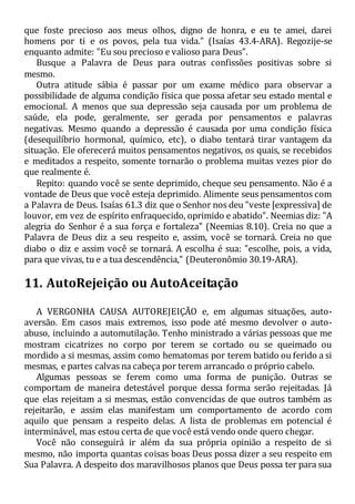 que foste precioso aos meus olhos, digno de honra, e eu te amei, darei
homens por ti e os povos, pela tua vida." (Isaías 43.4-ARA). Regozije-se
enquanto admite: "Eu sou precioso e valioso para Deus".
Busque a Palavra de Deus para outras confissões positivas sobre si
mesmo.
Outra atitude sábia é passar por um exame médico para observar a
possibilidade de alguma condição física que possa afetar seu estado mental e
emocional. A menos que sua depressão seja causada por um problema de
saúde, ela pode, geralmente, ser gerada por pensamentos e palavras
negativas. Mesmo quando a depressão é causada por uma condição física
(desequilíbrio hormonal, químico, etc), o diabo tentará tirar vantagem da
situação. Ele oferecerá muitos pensamentos negativos, os quais, se recebidos
e meditados a respeito, somente tornarão o problema muitas vezes pior do
que realmente é.
Repito: quando você se sente deprimido, cheque seu pensamento. Não é a
vontade de Deus que você esteja deprimido. Alimente seus pensamentos com
a Palavra de Deus. Isaías 61.3 diz que o Senhor nos deu "veste [expressiva] de
louvor, em vez de espírito enfraquecido, oprimido e abatido". Neemias diz: "A
alegria do Senhor é a sua força e fortaleza" (Neemias 8.10). Creia no que a
Palavra de Deus diz a seu respeito e, assim, você se tornará. Creia no que
diabo o diz e assim você se tornará. A escolha é sua: "escolhe, pois, a vida,
para que vivas, tu e a tua descendência," (Deuteronômio 30.19-ARA).
11. AutoRejeição ou AutoAceitação
A VERGONHA CAUSA AUTOREJEIÇÃO e, em algumas situações, auto-
aversão. Em casos mais extremos, isso pode até mesmo devolver o auto-
abuso, incluindo a automutilação. Tenho ministrado a várias pessoas que me
mostram cicatrizes no corpo por terem se cortado ou se queimado ou
mordido a si mesmas, assim como hematomas por terem batido ou ferido a si
mesmas, e partes calvas na cabeça por terem arrancado o próprio cabelo.
Algumas pessoas se ferem como uma forma de punição. Outras se
comportam de maneira detestável porque dessa forma serão rejeitadas. Já
que elas rejeitam a si mesmas, estão convencidas de que outros também as
rejeitarão, e assim elas manifestam um comportamento de acordo com
aquilo que pensam a respeito delas. A lista de problemas em potencial é
interminável, mas estou certa de que você está vendo onde quero chegar.
Você não conseguirá ir além da sua própria opinião a respeito de si
mesmo, não importa quantas coisas boas Deus possa dizer a seu respeito em
Sua Palavra. A despeito dos maravilhosos planos que Deus possa ter para sua
 