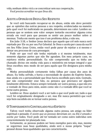 vida, nenhum deles virá a se concretizar sem sua cooperação.
Você precisa acreditar no que Deus diz.
ACEITE A OPINIÃODE DEUSA SEU RESPEITO
Se você está buscando recuperar-se do abuso, então não deve permitir
que as opiniões das outras pessoas a seu respeito, evidenciadas na maneira
pela qual você foi maltratado no passado, determinem seu valor. Lembre-se:
pessoas que se sentem sem valor sempre tentarão encontrar alguma coisa
errada em você para que possam se sentir um pouco melhor sobre si
mesmas. Tenha em mente que isso é um problema delas, e não seu.
Em João 3.18, o Senhor Jesus declara que aquele que crê nele nunca será
rejeitado por Ele ou por seu Pai Celestial. Se Deus o aceita por causa da sua fé
em Seu Filho Jesus Cristo, então você pode parar de rejeitar a si mesmo e
deixar seu processo de cura prosseguir.
Pode ser que você não tenha rejeitado a si mesmo totalmente, mas
somente algumas partes que não lhe agradam. Em meu próprio caso, eu
rejeitava minha personalidade. Eu não compreendia que eu tinha um
chamado divino em minha vida para o ministério em tempo integral e que
Deus escolheu meu modo de ser para aquilo que Ele designara para minha
vida.
Minha personalidade certamente tinha falhas por causa dos anos de
abuso. Eu tinha sofrido, e havia a necessidade de ajustes do Espírito Santo,
mas ainda era a personalidade que Deus havia escolhido para mim. Contudo,
por não compreender esse fato, eu pensava que precisava ser alguém
totalmente diferente. Estava sempre tentando ser outra pessoa, o que não era
a vontade de Deus para mim, assim como não é a vontade dEle que você se
torne outra pessoa.
Lembre-se: Deus ajudará você a ser tudo o que você pode ser, tudo o que
você foi originalmente designado a ser, mas Ele nunca permitirá que você
seja bem-sucedido em se tornar outra pessoa.
OTEMPERAMENTO CONTROLADOPELOESPÍRITO
Talvez você tenha observado alguma outra pessoa, um amigo ou líder
espiritual e pensado: E assim que as pessoas deveriam ser, ou Ela é amada e
aceita por todos. Você pode até ter tentado ser como outro indivíduo sem
conscientemente ter planejado isso.
Certamente, as pessoas podem ser bons exemplos para nós, mas, mesmo
se seguirmos suas boas qualidades, ainda será o nosso próprio "toque"
pessoal dessas boas qualidades que nos caracterizarão.
 