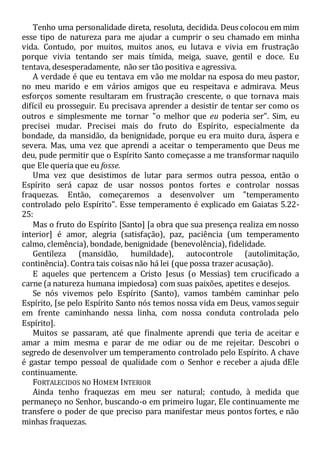 Tenho uma personalidade direta, resoluta, decidida. Deus colocou em mim
esse tipo de natureza para me ajudar a cumprir o seu chamado em minha
vida. Contudo, por muitos, muitos anos, eu lutava e vivia em frustração
porque vivia tentando ser mais tímida, meiga, suave, gentil e doce. Eu
tentava, desesperadamente, não ser tão positiva e agressiva.
A verdade é que eu tentava em vão me moldar na esposa do meu pastor,
no meu marido e em vários amigos que eu respeitava e admirava. Meus
esforços somente resultaram em frustração crescente, o que tornava mais
difícil eu prosseguir. Eu precisava aprender a desistir de tentar ser como os
outros e simplesmente me tornar "o melhor que eu poderia ser". Sim, eu
precisei mudar. Precisei mais do fruto do Espírito, especialmente da
bondade, da mansidão, da benignidade, porque eu era muito dura, áspera e
severa. Mas, uma vez que aprendi a aceitar o temperamento que Deus me
deu, pude permitir que o Espírito Santo começasse a me transformar naquilo
que Ele queria que eu fosse.
Uma vez que desistimos de lutar para sermos outra pessoa, então o
Espírito será capaz de usar nossos pontos fortes e controlar nossas
fraquezas. Então, começaremos a desenvolver um "temperamento
controlado pelo Espírito". Esse temperamento é explicado em Gaiatas 5.22-
25:
Mas o fruto do Espírito [Santo] [a obra que sua presença realiza em nosso
interior] é amor, alegria (satisfação), paz, paciência (um temperamento
calmo, clemência), bondade, benignidade (benevolência), fidelidade.
Gentileza (mansidão, humildade), autocontrole (autolimitação,
continência). Contra tais coisas não há lei (que possa trazer acusação).
E aqueles que pertencem a Cristo Jesus (o Messias) tem crucificado a
carne (a natureza humana impiedosa) com suas paixões, apetites e desejos.
Se nós vivemos pelo Espírito (Santo), vamos também caminhar pelo
Espírito, [se pelo Espírito Santo nós temos nossa vida em Deus, vamos seguir
em frente caminhando nessa linha, com nossa conduta controlada pelo
Espírito].
Muitos se passaram, até que finalmente aprendi que teria de aceitar e
amar a mim mesma e parar de me odiar ou de me rejeitar. Descobri o
segredo de desenvolver um temperamento controlado pelo Espírito. A chave
é gastar tempo pessoal de qualidade com o Senhor e receber a ajuda dEle
continuamente.
FORTALECIDOS NO HOMEM INTERIOR
Ainda tenho fraquezas em meu ser natural; contudo, à medida que
permaneço no Senhor, buscando-o em primeiro lugar, Ele continuamente me
transfere o poder de que preciso para manifestar meus pontos fortes, e não
minhas fraquezas.
 