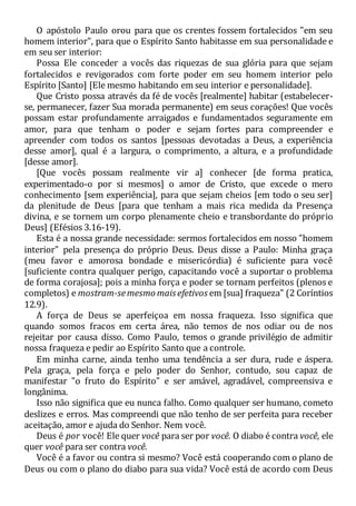 O apóstolo Paulo orou para que os crentes fossem fortalecidos "em seu
homem interior", para que o Espírito Santo habitasse em sua personalidade e
em seu ser interior:
Possa Ele conceder a vocês das riquezas de sua glória para que sejam
fortalecidos e revigorados com forte poder em seu homem interior pelo
Espírito [Santo] [Ele mesmo habitando em seu interior e personalidade].
Que Cristo possa através da fé de vocês [realmente] habitar (estabelecer-
se, permanecer, fazer Sua morada permanente) em seus corações! Que vocês
possam estar profundamente arraigados e fundamentados seguramente em
amor, para que tenham o poder e sejam fortes para compreender e
apreender com todos os santos [pessoas devotadas a Deus, a experiência
desse amor], qual é a largura, o comprimento, a altura, e a profundidade
[desse amor].
[Que vocês possam realmente vir a] conhecer [de forma pratica,
experimentado-o por si mesmos] o amor de Cristo, que excede o mero
conhecimento [sem experiência], para que sejam cheios [em todo o seu ser]
da plenitude de Deus [para que tenham a mais rica medida da Presença
divina, e se tornem um corpo plenamente cheio e transbordante do próprio
Deus] (Efésios 3.16-19).
Esta é a nossa grande necessidade: sermos fortalecidos em nosso "homem
interior" pela presença do próprio Deus. Deus disse a Paulo: Minha graça
(meu favor e amorosa bondade e misericórdia) é suficiente para você
[suficiente contra qualquer perigo, capacitando você a suportar o problema
de forma corajosa]; pois a minha força e poder se tornam perfeitos (plenos e
completos) e mostram-semesmo maisefetivos em [sua] fraqueza" (2 Coríntios
12.9).
A força de Deus se aperfeiçoa em nossa fraqueza. Isso significa que
quando somos fracos em certa área, não temos de nos odiar ou de nos
rejeitar por causa disso. Como Paulo, temos o grande privilégio de admitir
nossa fraqueza e pedir ao Espírito Santo que a controle.
Em minha carne, ainda tenho uma tendência a ser dura, rude e áspera.
Pela graça, pela força e pelo poder do Senhor, contudo, sou capaz de
manifestar "o fruto do Espírito" e ser amável, agradável, compreensiva e
longânima.
Isso não significa que eu nunca falho. Como qualquer ser humano, cometo
deslizes e erros. Mas compreendi que não tenho de ser perfeita para receber
aceitação, amor e ajuda do Senhor. Nem você.
Deus é por você! Ele quer você para ser por você. O diabo é contra você, ele
quer você para ser contra você.
Você é a favor ou contra si mesmo? Você está cooperando com o plano de
Deus ou com o plano do diabo para sua vida? Você está de acordo com Deus
 