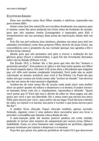 ou com o inimigo?
ELEITOSNO AMADO
Deus nos escolheu como Seus filhos amados e adotivos, separando-nos
para sermos dEle:
Assim como [em Seu amor] Ele nos escolheu [realmente nos separou para
si mesmo como Seu povo próprio] em Cristo antes da fundação do mundo,
para que nós sejamos santos (consagrados e separados para Ele) e
irrepreensíveis em sua presença, bem acima da reprovação, diante dele em
amor.
Pois Ele nos pré-ordenou (nos destinou, planejou em amor para nós) ser
adotados (revelados) como Seus próprios filhos através de Jesus Cristo, em
concordância com o propósito da sua vontade [porque isso agradou a Ele e
foi Seu terno intento]
[Assim para que nós possamos ser] para o louvor e exaltação da sua
gloriosa graça (favor e misericórdia), a qual Ele tão livremente derramou
sobre nós no Amado (Efésios 1.4-6).
Em Êxodo 19.5, o Senhor diz a Seu povo que eles são Seu "tesouro e
possessão peculiar". Essa palavra se aplica a nós hoje tanto quanto aos filhos
de Israel naquela época. Em João 3.18, Jesus disse a Nicodemos que ninguém
que crê nEle será mesmo condenado (rejeitado). Você pode não se sentir
valorizado ou mesmo aceitável, mas você é. Em Efésios 1.6, Paulo diz que
todos nós que cremos em Cristo temos sido "aceitos no Amado". Isso deveria
nos dar um senso de valor pessoal e dignidade.
Lembro-me de estar numa fila de oração onde pude ouvir uma mulher
dizer ao pastor quanto ela odiava e desprezava a si mesma. O pastor tornou-
se bastante firme com ela e, rispidamente, repreendeu-a dizendo: "Quem
você pensa que é? Você não tem o direito de odiar-se. Deus pagou um alto
preço por você e por sua liberdade. Ele a amou tanto que enviou Seu único
Filho para morrer por você... para sofrer em seu lugar. Você não tem o direito
de odiar ou rejeitar a si mesma. Sua parte é receber o que Jesus morreu para
lhe dar"!
A mulher ficou chocada. Fiquei chocada também, apenas ouvindo.
Contudo, algumas vezes é uma palavra dura necessária para nos levar a
perceber a armadilha que Satanás coloca diante de nós.
A auto-rejeição pode até mesmo parecer piedosa em certo sentido,
podendo se tornar uma maneira de autopunição por nossos erros, falhas e
inabilidade. Como os seres humanos não conseguem ser perfeitos, algumas
pessoas terminam por rejeitar e desprezar a si mesmas.
Peço-lhe que pense nas palavras proféticas de Isaías 53.3 que descrevem
 