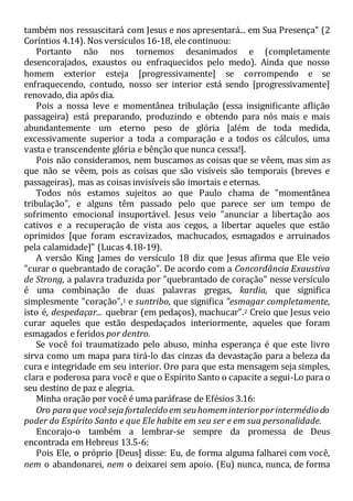 também nos ressuscitará com Jesus e nos apresentará... em Sua Presença" (2
Coríntios 4.14). Nos versículos 16-18, ele continuou:
Portanto não nos tornemos desanimados e (completamente
desencorajados, exaustos ou enfraquecidos pelo medo). Ainda que nosso
homem exterior esteja [progressivamente] se corrompendo e se
enfraquecendo, contudo, nosso ser interior está sendo [progressivamente]
renovado, dia após dia.
Pois a nossa leve e momentânea tribulação (essa insignificante aflição
passageira) está preparando, produzindo e obtendo para nós mais e mais
abundantemente um eterno peso de glória [além de toda medida,
excessivamente superior a toda a comparação e a todos os cálculos, uma
vasta e transcendente glória e bênção que nunca cessa!].
Pois não consideramos, nem buscamos as coisas que se vêem, mas sim as
que não se vêem, pois as coisas que são visíveis são temporais (breves e
passageiras), mas as coisas invisíveis são imortais e eternas.
Todos nós estamos sujeitos ao que Paulo chama de "momentânea
tribulação", e alguns têm passado pelo que parece ser um tempo de
sofrimento emocional insuportável. Jesus veio "anunciar a libertação aos
cativos e a recuperação de vista aos cegos, a libertar aqueles que estão
oprimidos [que foram escravizados, machucados, esmagados e arruinados
pela calamidade]" (Lucas 4.18-19).
A versão King James do versículo 18 diz que Jesus afirma que Ele veio
"curar o quebrantado de coração". De acordo com a Concordância Exaustiva
de Strong, a palavra traduzida por "quebrantado de coração" nesse versículo
é uma combinação de duas palavras gregas, kardia, que significa
simplesmente "coração",1 e suntribo, que significa "esmagar completamente,
isto é, despedaçar... quebrar (em pedaços), machucar".2 Creio que Jesus veio
curar aqueles que estão despedaçados interiormente, aqueles que foram
esmagados e feridos por dentro.
Se você foi traumatizado pelo abuso, minha esperança é que este livro
sirva como um mapa para tirá-lo das cinzas da devastação para a beleza da
cura e integridade em seu interior. Oro para que esta mensagem seja simples,
clara e poderosa para você e que o Espírito Santo o capacite a segui-Lo para o
seu destino de paz e alegria.
Minha oração por você é uma paráfrase de Efésios 3.16:
Oro paraque vocêsejafortalecido em seuhomeminteriorporintermédio do
poder do Espírito Santo e que Ele habite em seu ser e em sua personalidade.
Encorajo-o também a lembrar-se sempre da promessa de Deus
encontrada em Hebreus 13.5-6:
Pois Ele, o próprio [Deus] disse: Eu, de forma alguma falharei com você,
nem o abandonarei, nem o deixarei sem apoio. (Eu) nunca, nunca, de forma
 