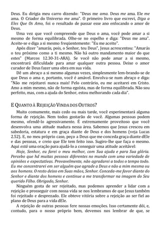 Deus. Eu dirigia meu carro dizendo: "Deus me ama. Deus me ama. Ele me
ama. O Criador do Universo me ama". O primeiro livro que escrevi, Diga a
Eles Que Os Amo, foi o resultado de passar esse ano enfocando o amor de
Deus.
Uma vez que você compreende que Deus o ama, você pode amar a si
mesmo de forma equilibrada. Olhe-se no espelho e diga: "Deus me ama".
Aceite-se e diga a si mesmo freqüentemente: "Eu me aceito".
Após dizer "amarás, pois, o Senhor, teu Deus", Jesus acrescentou: "Amarás
o teu próximo como a ti mesmo. Não há outro mandamento maior do que
estes" (Marcos 12.30-31-ARA). Se você não pode amar a si mesmo,
encontrará dificuldade para amar qualquer outra pessoa. Deixe o amor
curador de Deus fazer uma obra em sua vida.
Dê um abraço a si mesmo algumas vezes, simplesmente lem-brando-se de
que Deus o ama e, portanto, você é amável. Envolva-se num abraço e diga:
"Não me rejeitarei nunca mais! Pelo contrário, eu me aceitarei em Cristo.
Amo a mim mesmo, não de forma egoísta, mas de forma equilibrada. Não sou
perfeito, mas, com a ajuda do Senhor, estou melhorando cada dia".
E QUANTOÀ REJEIÇÃO VINDADOS OUTROS?
Muito comumente, mais cedo ou mais tarde, você experimentará alguma
forma de rejeição. Nem todos gostarão de você. Algumas pessoas podem
mesmo, ofendê-lo agressivamente. É extremamente proveitoso que você
desenvolva uma atitude madura nessa área. Sabemos que Jesus cresceu em
sabedoria, estatura e em graça diante de Deus e dos homens (veja Lucas
2.52). E, no meu próprio caso, peço a Deus que me conceda graça diante dEle
e das pessoas, e creio que Ele tem feito isso. Sugiro-lhe que faça o mesmo.
Aqui está uma oração para ajudá-lo a conseguir uma atitude aceitável:
Hoje, Senhor, eu farei o meu melhor, com Sua ajuda e para Sua glória.
Percebo que hd muitas pessoas diferentes no mundo com uma variedade de
opiniões e expectativas. Provavelmente, não agradarei a todos o tempo todo.
Eu me concentrarei em ser alguém que agrade a Deus e não a mim mesma ou
aos homens. O resto deixo em Suas mãos, Senhor. Conceda-me favor diante do
Senhor e diante dos homens e continue a me transformar na imagem do Seu
querido Filho. Obrigado, Senhor.
Ninguém gosta de ser rejeitado, mas podemos aprender a lidar com a
rejeição e prosseguir com nossa vida se nos lembramos de que Jesus também
foi rejeitado e desprezado. Ele obteve vitória sobre a rejeição ao ser fiel ao
plano de Deus para a vida dEle.
A rejeição de outras pessoas fere nossas emoções. Isso certamente dói, e,
contudo, para o nosso próprio bem, devemos nos lembrar de que, se
 