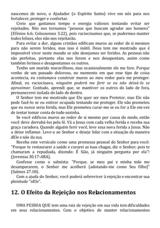 nascemos de novo, o Ajudador (o Espírito Santo) vive em nós para nos
fortalecer, proteger e confortar.
Creio que gastamos tempo e energia valiosos tentando evitar ser
rejeitados. Nós nos tornamos "pessoas que buscam agradar aos homens"
(Efésios 6.6; Colossenses 3.22), pois raciocinamos que, se pudermos manter
todos felizes, eles não nos rejeitarão.
Para evitar a dor, alguns cristãos edificam muros ao redor de si mesmos
para não serem feridos, mas isso é inútil. Deus tem me mostrado que é
impossível viver neste mundo se não desejamos ser feridos. As pessoas não
são perfeitas, portanto elas nos ferem e nos desapontam, assim como
também ferimos e desapontamos os outros.
Tenho um marido maravilhoso, mas ocasionalmente ele me fere. Porque
venho de um passado doloroso, no momento em que esse tipo de coisa
acontecia, eu costumava construir muros ao meu redor para me proteger.
Afinal, eu raciocinava, ninguém poderá me ferir se eu não deixá-lo se
aproximar. Contudo, aprendi que, se mantiver os outros do lado de fora,
permanecerei isolada do lado de dentro.
O Senhor tem me mostrado que Ele quer ser meu Protetor, mas Ele não
pode fazê-lo se eu estiver ocupada tentando me proteger. Ele não prometeu
que eu nunca seria ferida, mas Ele prometeu curar-me se eu for a Ele em vez
de tentar tomar conta de tudo sozinha.
Se você edificou muros ao redor de si mesmo por causa do medo, então
você deve derrubá-los pela fé. Vá a Jesus com cada velha ferida e receba sua
graça curadora. Quando alguém ferir você, leve essa nova ferida a Jesus. Não
a deixe inflamar. Leve-a ao Senhor e deseje lidar com a situação da maneira
dEle e não da sua.
Receba este versículo como uma promessa pessoal do Senhor para você:
"Porque te restaurarei a saúde e curarei as tuas chagas, diz o Senhor; pois te
chamaram a repudiada, dizendo: É Sião, já ninguém pergunta por ela"!
(Jeremias 30.17-ARA).
Confesse como o salmista: "Porque, se meu pai e minha mãe me
desampararem, o Senhor me acolherá (adotando-me como Seu filho]"
(Salmos 27.10).
Com a ajuda do Senhor, você poderá sobreviver à rejeição e encontrar sua
plenitude "nEle".
12. O Efeito da Rejeição nos Relacionamentos
UMA PESSOA QUE tem uma raiz de rejeição em sua vida tem dificuldades
em seus relacionamentos. Com o objetivo de manter relacionamentos
 