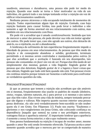 saudáveis, amorosos e duradouros, uma pessoa não pode ter medo da
rejeição. Quando esse medo se torna o fator motivador na vida de um
indivíduo, ele gastará todo o seu tempo tentando evitar a rejeição em vez de
edificar relacionamentos saudáveis.
Nenhuma pessoa atravessa a vida escapando totalmente de momentos de
rejeição. Todos experimentam algum tipo de rejeição. Contudo, caso haja
rejeição bastante para causar feridas, isso pode levar o indivíduo a não
somente a agir de forma anormal em seu relacionamento com outros, mas
também em seu relacionamento com Deus.
Ele pode vir a acreditar que é amado condicionalmente. Sentindo que tem
de merecer o amor das pessoas, ele pode devotar sua vida em tentar agradar
aos outros. Ele pode temer que, caso não agrade aos outros, eles deixarão de
amá-lo, ou o rejeitarão, ou até o abandonarão.
A lembrança do sofrimento de tais experiências freqüentemente impede a
liberdade da pessoa em seus relacionamentos. As pessoas que têm medo da
rejeição e do conseqüente abandono e solidão, geralmente, terminam
permitindo a si mesmas serem controladas e manipuladas pelos outros. Já
que elas acreditam que a aceitação é baseada em seu desempenho, tais
pessoas são consumidas cm fazer em vez de ser. Porque elas têm medo de ser
simplesmente elas mesmas, gastam a vida fingindo: fingindo gostar de
pessoas que elas detestam, fingindo gostar de ir a lugares e fazer coisas que
elas odeiam, fingindo que tudo está bem quando não está. Tais pessoas vivem
em contínua miséria porque temem ser honestas o suficiente para confrontar
as verdadeiras questões da vida.
FINGINDO!FINGINDO!FINGINDO!
Já que as pessoas que temem a rejeição não acreditam que são amáveis
em si mesmas, freqüentemente elas usarão os padrões do mundo (dinheiro,
status, roupas, talentos naturais, etc.) para provar a si mesmas e aos outros
que elas têm valor. Elas vivem uma vida de miséria, sempre tentando provar
que são dignas e valiosas. Não importa quanto sucesso exterior uma pessoa
possa desfrutar, ela não será verdadeiramente bem-sucedida se não souber
quem ela é em Cristo. Em Filipenses 3.3, Paulo nos exorta: "Exultemos e
gloriemos e nos vangloriemos em Jesus Cristo, não colocando confiança ou
dependência [naquilo que somos] na carne e nos privilégios exteriores,
vantagens físicas e aparência externa". E importante lembrar que a aparência
é somente a nossa forma exterior, e não o que realmente somos.
Uma pessoa fundamentada na rejeição é incapaz de receber amor, mesmo
quando o amor lhe está sendo livremente oferecido. Tal pessoa aceita o amor
somente quando acredita que o mereceu por ter se comportado de maneira
 