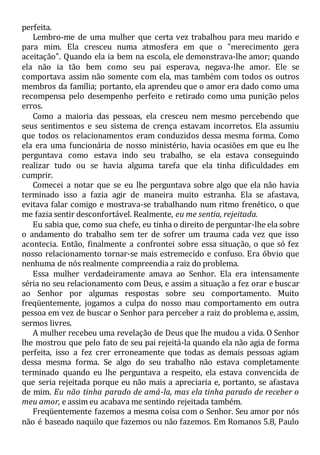 perfeita.
Lembro-me de uma mulher que certa vez trabalhou para meu marido e
para mim. Ela cresceu numa atmosfera em que o "merecimento gera
aceitação". Quando ela ia bem na escola, ele demonstrava-lhe amor; quando
ela não ia tão bem como seu pai esperava, negava-lhe amor. Ele se
comportava assim não somente com ela, mas também com todos os outros
membros da família; portanto, ela aprendeu que o amor era dado como uma
recompensa pelo desempenho perfeito e retirado como uma punição pelos
erros.
Como a maioria das pessoas, ela cresceu nem mesmo percebendo que
seus sentimentos e seu sistema de crença estavam incorretos. Ela assumiu
que todos os relacionamentos eram conduzidos dessa mesma forma. Como
ela era uma funcionária de nosso ministério, havia ocasiões em que eu lhe
perguntava como estava indo seu trabalho, se ela estava conseguindo
realizar tudo ou se havia alguma tarefa que ela tinha dificuldades em
cumprir.
Comecei a notar que se eu lhe perguntava sobre algo que ela não havia
terminado isso a fazia agir de maneira muito estranha. Ela se afastava,
evitava falar comigo e mostrava-se trabalhando num ritmo frenético, o que
me fazia sentir desconfortável. Realmente, eu me sentia, rejeitada.
Eu sabia que, como sua chefe, eu tinha o direito de perguntar-lhe ela sobre
o andamento do trabalho sem ter de sofrer um trauma cada vez que isso
acontecia. Então, finalmente a confrontei sobre essa situação, o que só fez
nosso relacionamento tornar-se mais estremecido e confuso. Era óbvio que
nenhuma de nós realmente compreendia a raiz do problema.
Essa mulher verdadeiramente amava ao Senhor. Ela era intensamente
séria no seu relacionamento com Deus, e assim a situação a fez orar e buscar
ao Senhor por algumas respostas sobre seu comportamento. Muito
freqüentemente, jogamos a culpa do nosso mau comportamento em outra
pessoa em vez de buscar o Senhor para perceber a raiz do problema e, assim,
sermos livres.
A mulher recebeu uma revelação de Deus que lhe mudou a vida. O Senhor
lhe mostrou que pelo fato de seu pai rejeitá-la quando ela não agia de forma
perfeita, isso a fez crer erroneamente que todas as demais pessoas agiam
dessa mesma forma. Se algo do seu trabalho não estava completamente
terminado quando eu lhe perguntava a respeito, ela estava convencida de
que seria rejeitada porque eu não mais a apreciaria e, portanto, se afastava
de mim. Eu não tinha parado de amá-la, mas ela tinha parado de receber o
meu amor, e assim eu acabava me sentindo rejeitada também.
Freqüentemente fazemos a mesma coisa com o Senhor. Seu amor por nós
não é baseado naquilo que fazemos ou não fazemos. Em Romanos 5.8, Paulo
 