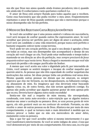 nos diz que Deus nos amou quando ainda éramos pecadores; isto é, quando
nós ainda não O conhecíamos e nem queríamos conhecê-Lo.
O amor de Deus está sempre fluindo para todos aqueles que o recebem.
Como essa funcionária que não podia receber o meu amor, freqüentemente
rejeitamos o amor de Deus quando sentimos que não o merecemos porque o
nosso desempenho não foi tão perfeito.
OMEDODE SER REJEITADO CAUSAREJEIÇÃOEMOUTROS
Se você não acreditar que é uma pessoa amável e valiosa em sua essência,
você será incapaz de confiar quando outros lhe expressarem amor. Se você
acreditar que precisa ser perfeito para ser digno de amor e aceitação, então
você será um candidato a uma vida miserável, porque nunca será perfeito o
bastante enquanto estiver neste corpo terreno.
Você pode ter um coração perfeito, no qual o seu desejo é agradar a Deus
em todas as coisas, mas seu desempenho não acompanhará o desejo do seu
coração até você chegar ao céu. Você pode estar melhorando o tempo todo e
mantendo-se em direção ao alvo da perfeição, mas sempre precisará de Jesus
enquanto estiver aqui nesta terra. Nunca chegará o momento em que você não
precisará do perdão e do sangue purificador do Senhor.
A menos que você aceite seu valor e dignidade pela fé, por intermédio de
Cristo, você sempre se sentirá inseguro e incapaz de confiar naqueles que
querem amá-lo. As pessoas que não têm capacidade de confiar suspeitam das
motivações das outras. Sei disso porque tinha um problema real nessa área.
Mesmo quando outras pessoas me diziam que me amavam, eu sempre
esperava que elas me ferissem, ou me desapontassem, ou falhassem comigo,
ou abusassem de mim. Eu imaginava que elas deveriam estar buscando
alguma coisa; ou, de outra forma, elas não seriam agradáveis comigo. Eu
apenas não podia acreditar que alguém quisesse gostar de mim apenas pelo
que eu era. Deveria haver alguma outra razão escondida!
Sentia-me tão mal a respeito de mim mesma, tão envergonhada,
condenada, com tanta auto-aversão e auto-rejeição que se alguém tentava
mostrar-me amor e aceitação eu pensava: Bem, se essa pessoa gosta de mim
agora, ela não gostará mais ao me conhecer de verdade. Portanto, eu não
recebia o amor de outras pessoas ou de Deus. Afastava-me por meio do meu
comportamento, o qual se tornava mais e mais detestável à medida que eu
tentava provar a todos que eu não era merecedora do amor deles,
exatamente como eu pensava.
Seja o que for que você acredite sobre si mesmo interiormente é o que
você manifestará exteriormente. Se você se sente indigno de amor, é isso que
você demonstrará por meio de seu comportamento. Em meu caso, eu cria que
 