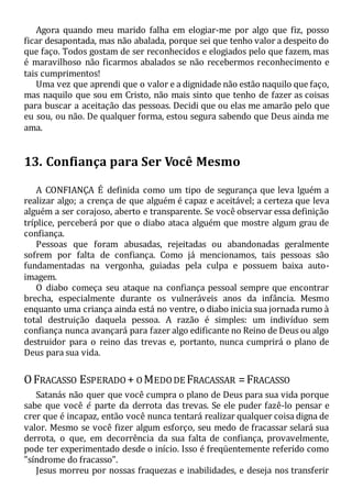 Agora quando meu marido falha em elogiar-me por algo que fiz, posso
ficar desapontada, mas não abalada, porque sei que tenho valor a despeito do
que faço. Todos gostam de ser reconhecidos e elogiados pelo que fazem, mas
é maravilhoso não ficarmos abalados se não recebermos reconhecimento e
tais cumprimentos!
Uma vez que aprendi que o valor e a dignidade não estão naquilo que faço,
mas naquilo que sou em Cristo, não mais sinto que tenho de fazer as coisas
para buscar a aceitação das pessoas. Decidi que ou elas me amarão pelo que
eu sou, ou não. De qualquer forma, estou segura sabendo que Deus ainda me
ama.
13. Confiança para Ser Você Mesmo
A CONFIANÇA É definida como um tipo de segurança que leva lguém a
realizar algo; a crença de que alguém é capaz e aceitável; a certeza que leva
alguém a ser corajoso, aberto e transparente. Se você observar essa definição
tríplice, perceberá por que o diabo ataca alguém que mostre algum grau de
confiança.
Pessoas que foram abusadas, rejeitadas ou abandonadas geralmente
sofrem por falta de confiança. Como já mencionamos, tais pessoas são
fundamentadas na vergonha, guiadas pela culpa e possuem baixa auto-
imagem.
O diabo começa seu ataque na confiança pessoal sempre que encontrar
brecha, especialmente durante os vulneráveis anos da infância. Mesmo
enquanto uma criança ainda está no ventre, o diabo inicia sua jornada rumo à
total destruição daquela pessoa. A razão é simples: um indivíduo sem
confiança nunca avançará para fazer algo edificante no Reino de Deus ou algo
destruidor para o reino das trevas e, portanto, nunca cumprirá o plano de
Deus para sua vida.
OFRACASSO ESPERADO + OMEDODE FRACASSAR =FRACASSO
Satanás não quer que você cumpra o plano de Deus para sua vida porque
sabe que você é parte da derrota das trevas. Se ele puder fazê-lo pensar e
crer que é incapaz, então você nunca tentará realizar qualquer coisa digna de
valor. Mesmo se você fizer algum esforço, seu medo de fracassar selará sua
derrota, o que, em decorrência da sua falta de confiança, provavelmente,
pode ter experimentado desde o início. Isso é freqüentemente referido como
"síndrome do fracasso".
Jesus morreu por nossas fraquezas e inabilidades, e deseja nos transferir
 