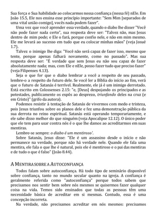 Sua força e Sua habilidade ao colocarmos nossa confiança (nossa fé) nEle. Em
João 15.5, Ele nos ensina esse princípio importante: "Sem Mim [separados de
uma vital união comigo], vocês nada podem fazer".
Uma vez que você aprender essa verdade, quando o diabo lhe disser "Você
não pode fazer nada certo", sua resposta deve ser: "Talvez não, mas Jesus
dentro de mim pode; e Ele o fará, porque confio nele, e não em mim mesmo.
Ele me levará ao sucesso em tudo que eu colocar minhas mãos" (veja Josué
1.7).
Talvez o inimigo lhe diga: "Você não será capaz de fazer isso, mesmo que
tente, porque apenas falhará novamente, como no passado". Mas sua
resposta deve ser: "É verdade que sem Jesus eu não sou capaz de fazer
absolutamente nada; mas, com Ele e nEle, posso fazer tudo que preciso fazer"
(veja Filipenses 4.13).
Seja o que for que o diabo lembrar a você a respeito de seu passado,
lembre-o a respeito do futuro dele. Se você ler a Bíblia do início ao fim, verá
que o futuro de Satanás é terrível. Realmente, ele já é um inimigo derrotado.
Está escrito em Colossenses 2.15: "e, [Deus] despojando os principados e as
potestades, publicamente os expôs ao desprezo, triunfando deles na cruz (e
em Cristo)" (grifo da autora).
Podemos resistir à tentação de Satanás de vivermos com medo e tristeza,
pois Jesus triunfou sobre os planos dele e fez uma demonstração pública da
sua derrota no reino espiritual. Satanás está operando temporariamente, e
ele sabe disso melhor do que ninguém (veja Apocalipse 12.12). O único poder
que ele tem para usar contra nós é o que lhe damos ao acreditarmos em suas
mentiras.
Lembre-se sempre: o diabo é um mentiroso'.
Sobre Satanás, Jesus disse: "Ele é um assassino desde o início e não
permanece na verdade, porque não há verdade nele. Quando ele fala uma
mentira, ele fala o que lhe é natural, pois ele é mentiroso e o pai das mentiras
e de tudo o que é falso" (João 8.44).
A MENTIRASOBRE A AUTOCONFIANÇA
Todos falam sobre autoconfiança. Há todo tipo de seminário disponível
sobre confiança, tanto no mundo secular quanto na igreja. A confiança é
geralmente referida como "autoconfiança" porque todos sabem que
precisamos nos sentir bem sobre nós mesmos se quisermos fazer qualquer
coisa na vida. Temos sido ensinados que todas as pessoas têm uma
necessidade básica de acreditar em si mesmas. Contudo, essa é uma
concepção incorreta.
Na verdade, não precisamos acreditar em nós mesmos: precisamos
 