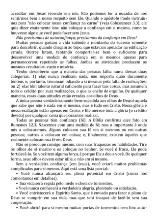 acreditar em Jesus vivendo em nós. Não podemos ter a ousadia de nos
sentirmos bem a nosso respeito sem Ele. Quando o apóstolo Paulo instruiu-
nos para "não colocar nossa confiança na carne" (veja Colossenses 3.3), ele
quis dizer exatamente isto: não coloque a confiança em si mesmo, como se
houvesse algo que você pode fazer sem Jesus.
Não precisamos de autoconfiança; precisamos da confiança em Deus!
Muitas pessoas gastam a vida subindo a montanha do sucesso somente
para descobrir, quando chegam ao topo, que estavam apoiadas na edificação
errada. Outros lutam, tentando comportar-se bem o suficiente para
desenvolver uma medida de confiança em si mesmos apenas para
permanecerem repetindo as falhas. Ambas as atividades produzem os
mesmos resultados: vazio e miséria.
Tenho descoberto que a maioria das pessoas falha numa dessas duas
categorias: 1) elas nunca realizam nada, não importa quão duramente
tentem, e, portanto, terminam odiando a si mesmas pela falta de realizações;
ou 2) elas têm talento natural suficiente para fazer tais coisas, mas assumem
todo o crédito por suas realizações, o que as enche de orgulho. De qualquer
maneira, essas duas atitudes estão erradas aos olhos de Deus.
A única pessoa verdadeiramente bem-sucedida aos olhos de Deus é aquela
que sabe que não é nada em si mesma, mas é tudo em Cristo. Nossa glória e
nossa exaltação estão apenas em Cristo, e Ele merece toda a glória (o crédito
devido) por qualquer coisa que possamos realizar.
Todas as pessoas têm confiança (fé). A Bíblia confirma esse fato em
Romanos 12.3. Nascemos com uma medida de fé; mas o importante é onde
nós a colocaremos. Alguns colocam sua fé em si mesmos ou em outras
pessoas; outros a colocam em coisas; e, finalmente, existem àqueles que
realmente colocam sua fé em Deus.
Não se preocupe consigo mesmo, com suas fraquezas ou habilidades. Tire
os olhos de si mesmo e os coloque no Senhor. Se você é fraco, Ele pode
fortalecê-lo. Se você tem alguma força, é porque Ele a deu a você. De qualquer
forma, seus olhos devem estar nEle, e não em si mesmo.
Sem a verdadeira confiança (em Jesus), você criará muitos problemas
complicados para si mesmo. Aqui está uma lista parcial:
• Você nunca alcançará seu pleno potencial em Cristo (como nós
comentamos em detalhes).
• Sua vida será regida pelo medo e cheia de tormentos.
• Você nunca conhecerá a verdadeira alegria, plenitude ou satisfação.
• Você entristecerá o Espírito Santo, que é enviado para fazer o plano de
Deus se cumprir em sua vida, mas que será incapaz de fazê-lo sem sua
cooperação.
• Você abrirá para si mesmo muitas portas de tormentos sem fim: auto-
 