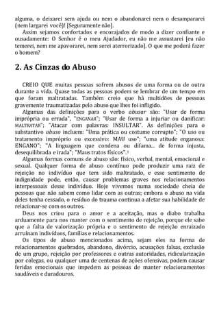 alguma, o deixarei sem ajuda ou nem o abandonarei nem o desampararei
(nem largarei você)! [Seguramente não].
Assim sejamos confortados e encorajados de modo a dizer confiante e
ousadamente: O Senhor é o meu Ajudador, eu não me assustarei [eu não
temerei, nem me apavorarei, nem serei aterrorizado]. O que me poderá fazer
o homem?
2. As Cinzas do Abuso
CREIO QUE muitas pessoas sofrem abusos de uma forma ou de outra
durante a vida. Quase todas as pessoas podem se lembrar de um tempo em
que foram maltratadas. Também creio que há multidões de pessoas
gravemente traumatizadas pelo abuso que lhes foi infligido.
Algumas das definições para o verbo abusar são: "Usar de forma
imprópria ou errada", "ENGANAR"; "Usar de forma a injuriar ou danificar:
MALTRATAR"; "Atacar com palavras: INSULTAR". As definições para o
substantivo abuso incluem: "Uma prática ou costume corrupto"; "O uso ou
tratamento impróprio ou excessivo: MAU uso"; "uma atitude enganosa:
ENGANO"; "A linguagem que condena ou difama... de forma injusta,
desequilibrada e irada"; "Maus tratos físicos".3
Algumas formas comuns de abuso são: físico, verbal, mental, emocional e
sexual. Qualquer forma de abuso contínuo pode produzir uma raiz de
rejeição no indivíduo que tem sido maltratado, e esse sentimento de
indignidade pode, então, causar problemas graves nos relacionamentos
interpessoais desse indivíduo. Hoje vivemos numa sociedade cheia de
pessoas que não sabem como lidar com as outras; embora o abuso na vida
deles tenha cessado, o resíduo do trauma continua a afetar sua habilidade de
relacionar-se com os outros.
Deus nos criou para o amor e a aceitação, mas o diabo trabalha
arduamente para nos manter com o sentimento de rejeição, porque ele sabe
que a falta de valorização própria e o sentimento de rejeição enraizado
arruínam indivíduos, famílias e relacionamentos.
Os tipos de abuso mencionados acima, sejam eles na forma de
relacionamentos quebrados, abandono, divórcio, acusações falsas, exclusão
de um grupo, rejeição por professores e outras autoridades, ridicularização
por colegas, ou qualquer uma de centenas de ações ofensivas, podem causar
feridas emocionais que impedem as pessoas de manter relacionamentos
saudáveis e duradouros.
 