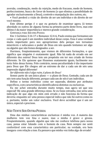 aversão, condenação, medo da rejeição, medo do fracasso, medo do homem,
perfeccionismo, busca do favor de homens (o que elimina a possibilidade de
agradar exclusivamente a Deus), controle e manipulação dos outros, etc.
• Você perderá a visão do direito de ser um indivíduo e do direito de ser
você mesmo.
Este último perigo é o que eu gostaria de examinar agora. Já temos
abordado os outros de alguma forma na primeira parte deste livro, mas este
último é da maior importância e merece grande consideração.
CONFIANÇA PARA SER UMA PESSOA
Em 1 Coríntios 3.16-17 e Romanos 12.4-6, Paulo ensina que formamos um
corpo e cada qual é um membro individual desse corpo. Essa é uma verdade
muito importante para nos apropriarmos dela porque nos tornamos
miseráveis e sufocamos o poder de Deus em nós quando tentamos ser algo
ou alguém que não fomos designados a ser.
Ouvimos, freqüentemente, que viemos de diferentes formações, o que
significa que ninguém é exatamente igual. Não há nada de errado em ser
diferente dos outros! Deus tem um propósito em ter nos criado de forma
diferente. Se Ele quisesse que fôssemos exatamente iguais, facilmente nos
teria feito dessa forma. Pelo contrário, nossa peculiaridade é tão importante
para Deus que Ele chegou até ao extremo de dar a cada um de nós uma
impressão digital diferente!
Ser diferente não é algo ruim, é plano de Deus!
Somos parte de um único plano — o plano de Deus. Contudo, cada um de
nós tem uma função diferente, porque cada um de nós é um indivíduo.
Defino o termo indivíduo como ser separado, distinto por atributos
específicos, com características identificadoras distintas ou exclusivas.
Eu me achei estranha durante muito tempo, mas agora sei que sou
especial! Há uma grande diferença nisso. Se eu fosse estranha, isso seria uma
indicação de que algo em mim está errado e não funciona da forma que
deveria; enquanto ser uma pessoa especial indica que não há outros como eu
e, portanto, tenho um valor exclusivo. Você deve acreditar que é um ser
único, especial e precioso.
NÃO TENTE SER OUTRAPESSOA
Uma das minhas características exclusivas é minha voz. A maioria das
mulheres tem voz fina e suave, mas a minha é grave e grossa.
Freqüentemente, quando alguém que não me conhece telefona para nossa
casa, pensa estar falando com o homem da casa. Nem sempre me senti
confortável com essa característica em particular; na verdade, era bem
insegura com relação a isso. Eu pensava que minha voz tinha algo de errado!
 