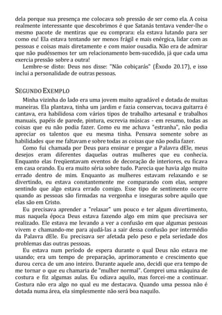 dela porque sua presença me colocava sob pressão de ser como ela. A coisa
realmente interessante que descobrimos é que Satanás tentava vender-lhe o
mesmo pacote de mentiras que eu comprara: ela estava lutando para ser
como eu! Ela estava tentando ser menos frágil e mais enérgica, lidar com as
pessoas e coisas mais diretamente e com maior ousadia. Não era de admirar
que não pudéssemos ter um relacionamento bem-sucedido, já que cada uma
exercia pressão sobre a outra!
Lembre-se disto: Deus nos disse: "Não cobiçarás" (Êxodo 20.17), e isso
inclui a personalidade de outras pessoas.
SEGUNDO EXEMPLO
Minha vizinha do lado era uma jovem muito agradável e dotada de muitas
maneiras. Ela plantava, tinha um jardim e fazia conservas, tocava guitarra é
cantava, era habilidosa com vários tipos de trabalho artesanal e trabalhos
manuais, papéis de parede, pintura, escrevia músicas - em resumo, todas as
coisas que eu não podia fazer. Como eu me achava "estranha", não podia
apreciar os talentos que eu mesma tinha. Pensava somente sobre as
habilidades que me faltavam e sobre todas as coisas que não podia fazer.
Como fui chamada por Deus para ensinar e pregar a Palavra dEle, meus
desejos eram diferentes daquelas outras mulheres que eu conhecia.
Enquanto elas freqüentavam eventos de decoração de interiores, eu ficava
em casa orando. Eu era muito séria sobre tudo. Parecia que havia algo muito
errado dentro de mim. Enquanto as mulheres estavam relaxando e se
divertindo, eu estava constantemente me comparando com elas, sempre
sentindo que algo estava errado comigo. Esse tipo de sentimento ocorre
quando as pessoas são firmadas na vergonha e inseguras sobre aquilo que
elas são em Cristo.
Eu precisava aprender a "relaxar" um pouco e ter algum divertimento,
mas naquela época Deus estava fazendo algo em mim que precisava ser
realizado. Ele estava me levando a ver a confusão em que algumas pessoas
vivem e chamando-me para ajudá-las a sair dessa confusão por intermédio
da Palavra dEle. Eu precisava ser afetada pelo peso e pela seriedade dos
problemas das outras pessoas.
Eu estava num período de espera durante o qual Deus não estava me
usando; era um tempo de preparação, aprimoramento e crescimento que
durou cerca de um ano inteiro. Durante aquele ano, decidi que era tempo de
me tornar o que eu chamaria de "mulher normal". Comprei uma máquina de
costura e fiz algumas aulas. Eu odiava aquilo, mas forcei-me a continuar.
Costura não era algo no qual eu me destacava. Quando uma pessoa não é
dotada numa área, ela simplesmente não será boa naquilo.
 