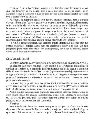 Costurar é um esforço imenso para mim! Constantemente cometia erros
que me levavam a me sentir pior a meu respeito. Eu só consegui fazer
algumas lições e costurar umas poucas roupas para minha.família, as quais
eles obedientemente usaram.
Na época, eu também decidi que deveria plantar tomates. Aquilo parecia
começar bem, eles ficavam quase prontos para a colheita e, então, de repente,
uma multidão de insetos os atacava durante a noite deixando grandes
buracos em todos eles! Mas eu estava determinada a plantar tomates porque
eu já comprara todo o equipamento de plantio. Assim, fui até a loja e comprei
mais sementes! Trabalhei e suei, suei e trabalhei, até que, finalmente, obtive
os tomates em conserva! Uma vez mais, odiei cada segundo que gastei
fazendo aquilo, mas pensava que eu estava provando ser "normal".
Por meio dessas experiências, embora muito dolorosas, entendi que me
sentia miserável porque Deus não me ajudaria a fazer algo que Ele não
projetara para mim. Não devo ser outra pessoa, devo ser eu mesma, assim
como você deve ser você mesmo.
SEJA VOCÊ MESMO!
Vocêtem o direito deser vocêmesmo!Não deixeo diabo roubar seu direito'.
Se alguém que você conhece é um exemplo de cristão ao manifestar o
caráter do Senhor ou o fruto do Espírito Santo, você pode seguir o exemplo
dEle. O apóstolo Paulo disse: "IMITEM-ME [sigam meu exemplo], como eu imito
e sigo a Cristo (o Messias)" (1 Coríntios 11.1). Seguir o exemplo de uma
pessoa é inteiramente diferente de tentar ser como essa pessoa em sua
personalidade ou dons.
Eu o encorajo a pensar a este respeito: Você aceita o fato de não ser criado
como qualquer outra pessoa e ser alguém único e especial? Você desfruta sua
individualidade ou está em guerra contra si mesmo como eu estava?
Assim, muitas pessoas estão travando uma guerra interna, comparando-se
com quase todos dos quais se aproximam, o que lhes faz julgar a si mesmas
ou as outras pessoas. Elas concluem que ou devem ser como as outras
pessoas, ou os outros devem ser como elas.
Mentira!
Nenhum de nós deve ser como qualquer outra pessoa. Cada um de nós
deve ser a faceta que o Senhor pretende que seja, exclusiva e individual, para
que nós, coletivamente, possamos cumprir o plano dEle e trazer-Lhe glória.
 