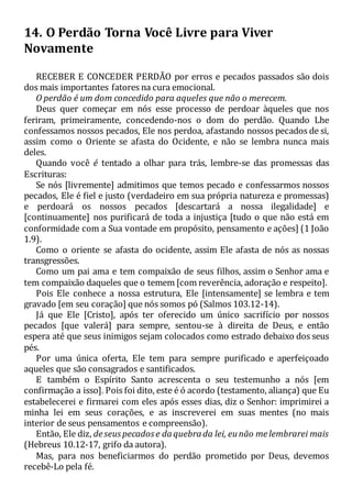 14. O Perdão Torna Você Livre para Viver
Novamente
RECEBER E CONCEDER PERDÃO por erros e pecados passados são dois
dos mais importantes fatores na cura emocional.
O perdão é um dom concedido para aqueles que não o merecem.
Deus quer começar em nós esse processo de perdoar àqueles que nos
feriram, primeiramente, concedendo-nos o dom do perdão. Quando Lhe
confessamos nossos pecados, Ele nos perdoa, afastando nossos pecados de si,
assim como o Oriente se afasta do Ocidente, e não se lembra nunca mais
deles.
Quando você é tentado a olhar para trás, lembre-se das promessas das
Escrituras:
Se nós [livremente] admitimos que temos pecado e confessarmos nossos
pecados, Ele é fiel e justo (verdadeiro em sua própria natureza e promessas)
e perdoará os nossos pecados [descartará a nossa ilegalidade] e
[continuamente] nos purificará de toda a injustiça [tudo o que não está em
conformidade com a Sua vontade em propósito, pensamento e ações] (1 João
1.9).
Como o oriente se afasta do ocidente, assim Ele afasta de nós as nossas
transgressões.
Como um pai ama e tem compaixão de seus filhos, assim o Senhor ama e
tem compaixão daqueles que o temem [com reverência, adoração e respeito].
Pois Ele conhece a nossa estrutura, Ele [intensamente] se lembra e tem
gravado [em seu coração] que nós somos pó (Salmos 103.12-14).
Já que Ele [Cristo], após ter oferecido um único sacrifício por nossos
pecados [que valerá] para sempre, sentou-se à direita de Deus, e então
espera até que seus inimigos sejam colocados como estrado debaixo dos seus
pés.
Por uma única oferta, Ele tem para sempre purificado e aperfeiçoado
aqueles que são consagrados e santificados.
E também o Espírito Santo acrescenta o seu testemunho a nós [em
confirmação a isso]. Pois foi dito, este é ó acordo (testamento, aliança) que Eu
estabelecerei e firmarei com eles após esses dias, diz o Senhor: imprimirei a
minha lei em seus corações, e as inscreverei em suas mentes (no mais
interior de seus pensamentos e compreensão).
Então, Ele diz, deseuspecadose daquebrada lei, eunão melembrarei mais
(Hebreus 10.12-17, grifo da autora).
Mas, para nos beneficiarmos do perdão prometido por Deus, devemos
recebê-Lo pela fé.
 