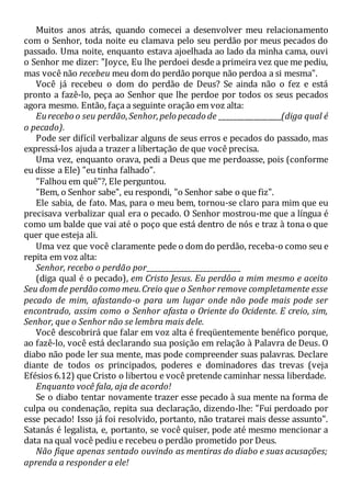 Muitos anos atrás, quando comecei a desenvolver meu relacionamento
com o Senhor, toda noite eu clamava pelo seu perdão por meus pecados do
passado. Uma noite, enquanto estava ajoelhada ao lado da minha cama, ouvi
o Senhor me dizer: "Joyce, Eu lhe perdoei desde a primeira vez que me pediu,
mas você não recebeu meu dom do perdão porque não perdoa a si mesma".
Você já recebeu o dom do perdão de Deus? Se ainda não o fez e está
pronto a fazê-lo, peça ao Senhor que lhe perdoe por todos os seus pecados
agora mesmo. Então, faça a seguinte oração em voz alta:
Eurecebo o seu perdão,Senhor,pelo pecado de __________________(diga qual é
o pecado).
Pode ser difícil verbalizar alguns de seus erros e pecados do passado, mas
expressá-los ajuda a trazer a libertação de que você precisa.
Uma vez, enquanto orava, pedi a Deus que me perdoasse, pois (conforme
eu disse a Ele) "eu tinha falhado".
"Falhou em quê"?, Ele perguntou.
"Bem, o Senhor sabe", eu respondi, "o Senhor sabe o que fiz".
Ele sabia, de fato. Mas, para o meu bem, tornou-se claro para mim que eu
precisava verbalizar qual era o pecado. O Senhor mostrou-me que a língua é
como um balde que vai até o poço que está dentro de nós e traz à tona o que
quer que esteja ali.
Uma vez que você claramente pede o dom do perdão, receba-o como seu e
repita em voz alta:
Senhor, recebo o perdão por_________________________
(diga qual é o pecado), em Cristo Jesus. Eu perdôo a mim mesmo e aceito
Seu domde perdão como meu.Creio que o Senhor remove completamente esse
pecado de mim, afastando-o para um lugar onde não pode mais pode ser
encontrado, assim como o Senhor afasta o Oriente do Ocidente. E creio, sim,
Senhor, que o Senhor não se lembra mais dele.
Você descobrirá que falar em voz alta é freqüentemente benéfico porque,
ao fazê-lo, você está declarando sua posição em relação à Palavra de Deus. O
diabo não pode ler sua mente, mas pode compreender suas palavras. Declare
diante de todos os principados, poderes e dominadores das trevas (veja
Efésios 6.12) que Cristo o libertou e você pretende caminhar nessa liberdade.
Enquanto você fala, aja de acordo!
Se o diabo tentar novamente trazer esse pecado à sua mente na forma de
culpa ou condenação, repita sua declaração, dizendo-lhe: "Fui perdoado por
esse pecado! Isso já foi resolvido, portanto, não tratarei mais desse assunto".
Satanás é legalista, e, portanto, se você quiser, pode até mesmo mencionar a
data na qual você pediu e recebeu o perdão prometido por Deus.
Não fique apenas sentado ouvindo as mentiras do diabo e suas acusações;
aprenda a responder a ele!
 