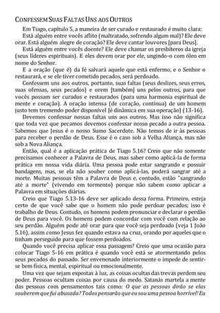 CONFESSEMSUAS FALTAS UNS AOS OUTROS
Em Tiago, capítulo 5, a maneira de ser curado e restaurado é muito clara:
Está alguém entre vocês aflito (maltratado, sofrendo algum mal)? Ele deve
orar. Está alguém alegre de coração? Ele deve cantar louvores [para Deus].
Está alguém entre vocês doente? Ele deve chamar os presbíteros da igreja
(seus líderes espirituais). E eles devem orar por ele, ungindo-o com óleo em
nome do Senhor.
E a oração (que é) da fé salvará aquele que está enfermo, e o Senhor o
restaurará, e se ele tiver cometido pecados, será perdoado.
Confessem uns aos outros, portanto, suas faltas (seus deslizes, seus erros,
suas ofensas, seus pecados) e orem [também] uns pelos outros, para que
vocês possam ser curados e restaurados (para uma harmonia espiritual de
mente e coração). A oração intensa (de coração, contínua) de um homem
justo tem tremendo poder disponível [é dinâmica em sua operação] (13-16).
Devemos confessar nossas faltas uns aos outros. Mas isso não significa
que toda vez que pecamos devemos confessar nosso pecado a outra pessoa.
Sabemos que Jesus é o nosso Sumo Sacerdote. Não temos de ir às pessoas
para receber o perdão de Deus. Esse é o caso sob a Velha Aliança, mas não
sob a Nova Aliança.
Então, qual é a aplicação prática de Tiago 5.16? Creio que não somente
precisamos conhecer a Palavra de Deus, mas saber como aplicá-la de forma
prática em nossa vida diária. Uma pessoa pode estar sangrando e possuir
bandagens, mas, se ela não souber como aplicá-las, poderá sangrar até a
morte. Muitas pessoas têm a Palavra de Deus e, contudo, estão "sangrando
até a morte" (vivendo em tormento) porque não sabem como aplicar a
Palavra em situações diárias.
Creio que Tiago 5.13-16 deve ser aplicado dessa forma. Primeiro, esteja
certo de que você sabe que o homem não pode perdoar pecados; isso é
trabalho de Deus. Contudo, os homens podem pronunciar e declarar o perdão
de Deus para você. Os homens podem concordar com você com relação ao
seu perdão. Alguém pode até orar para que você seja perdoado (veja 1 João
5.16), assim como Jesus fez quando estava na cruz, orando por aqueles que o
tinham perseguido para que fossem perdoados.
Quando você precisa aplicar essa passagem? Creio que uma ocasião para
colocar Tiago 5-16 em prática é quando você está se atormentando pelos
seus pecados do passado. Ser envenenado interiormente o impede de sentir-
se bem física, mental, espiritual ou emocionalmente.
Uma vez que sejam expostas à luz, as coisas ocultas das trevas perdem seu
poder. Pessoas ocultam coisas por causa do medo. Satanás martela a mente
das pessoas com pensamentos tais como: O que as pessoas dirão se elas
souberemquefui abusada?Todos pensarão queeusouumapessoahorrível!Eu
 