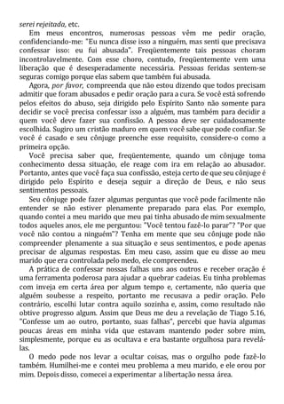 serei rejeitada, etc.
Em meus encontros, numerosas pessoas vêm me pedir oração,
confidenciando-me: "Eu nunca disse isso a ninguém, mas senti que precisava
confessar isso: eu fui abusada". Freqüentemente tais pessoas choram
incontrolavelmente. Com esse choro, contudo, freqüentemente vem uma
liberação que é desesperadamente necessária. Pessoas feridas sentem-se
seguras comigo porque elas sabem que também fui abusada.
Agora, por favor, compreenda que não estou dizendo que todos precisam
admitir que foram abusados e pedir oração para a cura. Se você está sofrendo
pelos efeitos do abuso, seja dirigido pelo Espírito Santo não somente para
decidir se você precisa confessar isso a alguém, mas também para decidir a
quem você deve fazer sua confissão. A pessoa deve ser cuidadosamente
escolhida. Sugiro um cristão maduro em quem você sabe que pode confiar. Se
você é casado e seu cônjuge preenche esse requisito, considere-o como a
primeira opção.
Você precisa saber que, freqüentemente, quando um cônjuge toma
conhecimento dessa situação, ele reage com ira em relação ao abusador.
Portanto, antes que você faça sua confissão, esteja certo de que seu cônjuge é
dirigido pelo Espírito e deseja seguir a direção de Deus, e não seus
sentimentos pessoais.
Seu cônjuge pode fazer algumas perguntas que você pode facilmente não
entender se não estiver plenamente preparado para elas. Por exemplo,
quando contei a meu marido que meu pai tinha abusado de mim sexualmente
todos aqueles anos, ele me perguntou: "Você tentou fazê-lo parar"? "Por que
você não contou a ninguém"? Tenha em mente que seu cônjuge pode não
compreender plenamente a sua situação e seus sentimentos, e pode apenas
precisar de algumas respostas. Em meu caso, assim que eu disse ao meu
marido que era controlada pelo medo, ele compreendeu.
A prática de confessar nossas falhas uns aos outros e receber oração é
uma ferramenta poderosa para ajudar a quebrar cadeias. Eu tinha problemas
com inveja em certa área por algum tempo e, certamente, não queria que
alguém soubesse a respeito, portanto me recusava a pedir oração. Pelo
contrário, escolhi lutar contra aquilo sozinha e, assim, como resultado não
obtive progresso algum. Assim que Deus me deu a revelação de Tiago 5.16,
"Confesse um ao outro, portanto, suas falhas", percebi que havia algumas
poucas áreas em minha vida que estavam mantendo poder sobre mim,
simplesmente, porque eu as ocultava e era bastante orgulhosa para revelá-
las.
O medo pode nos levar a ocultar coisas, mas o orgulho pode fazê-lo
também. Humilhei-me e contei meu problema a meu marido, e ele orou por
mim. Depois disso, comecei a experimentar a libertação nessa área.
 