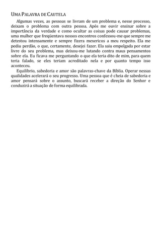 UMA PALAVRA DE CAUTELA
Algumas vezes, as pessoas se livram de um problema e, nesse processo,
deixam o problema com outra pessoa. Após me ouvir ensinar sobre a
importância da verdade e como ocultar as coisas pode causar problemas,
uma mulher que freqüentava nossos encontros confessou-me que sempre me
detestou intensamente e sempre fizera mexericos a meu respeito. Ela me
pediu perdão, o que, certamente, desejei fazer. Ela saiu empolgada por estar
livre do seu problema, mas deixou-me lutando contra maus pensamentos
sobre ela. Eu ficava me perguntando o que ela teria dito de mim, para quem
teria falado, se eles teriam acreditado nela e por quanto tempo isso
aconteceu.
Equilíbrio, sabedoria e amor são palavras-chave da Bíblia. Operar nessas
qualidades acelerará o seu progresso. Uma pessoa que é cheia de sabedoria e
amor pensará sobre o assunto, buscará receber a direção do Senhor e
conduzirá a situação de forma equilibrada.
 