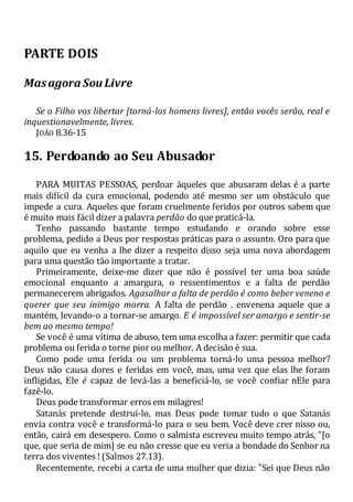 PARTE DOIS
Masagora Sou Livre
Se o Filho vos libertar [torná-los homens livres], então vocês serão, real e
inquestionavelmente, livres.
JOÃO 8.36-15
15. Perdoando ao Seu Abusador
PARA MUITAS PESSOAS, perdoar àqueles que abusaram delas é a parte
mais difícil da cura emocional, podendo até mesmo ser um obstáculo que
impede a cura. Aqueles que foram cruelmente feridos por outros sabem que
é muito mais fácil dizer a palavra perdão do que praticá-la.
Tenho passando bastante tempo estudando e orando sobre esse
problema, pedido a Deus por respostas práticas para o assunto. Oro para que
aquilo que eu venha a lhe dizer a respeito disso seja uma nova abordagem
para uma questão tão importante a tratar.
Primeiramente, deixe-me dizer que não é possível ter uma boa saúde
emocional enquanto a amargura, o ressentimentos e a falta de perdão
permanecerem abrigados. Agasalhar a falta de perdão é como beber veneno e
querer que seu inimigo morra. A falta de perdão . envenena aquele que a
mantém, levando-o a tornar-se amargo. E é impossível ser amargo e sentir-se
bem ao mesmo tempo!
Se você é uma vítima de abuso, tem uma escolha a fazer: permitir que cada
problema ou ferida o torne pior ou melhor. A decisão é sua.
Como pode uma ferida ou um problema torná-lo uma pessoa melhor?
Deus não causa dores e feridas em você, mas, uma vez que elas lhe foram
infligidas, Ele é capaz de levá-las a beneficiá-lo, se você confiar nEle para
fazê-lo.
Deus pode transformar erros em milagres!
Satanás pretende destruí-lo, mas Deus pode tomar tudo o que Satanás
envia contra você e transformá-lo para o seu bem. Você deve crer nisso ou,
então, cairá em desespero. Como o salmista escreveu muito tempo atrás, "[o
que, que seria de mim] se eu não cresse que eu veria a bondade do Senhor na
terra dos viventes ! (Salmos 27.13).
Recentemente, recebi a carta de uma mulher que dizia: "Sei que Deus não
 