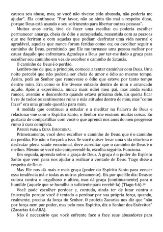 causou seu abuso, mas, se você não tivesse sido abusada, não poderia me
ajudar". Ela continuou: "Por favor, não se sinta tão mal a respeito disso,
porque Deus está usando o seu sofrimento para libertar outras pessoas".
Muitos anos atrás, tive de fazer uma escolha: eu poderia escolher
permanecer amarga, cheia de ódio e autopiedade, ressentida com as pessoas
que me feriram e com aquelas que podiam desfrutar uma vida normal e
agradável, aquelas que nunca foram feridas como eu; ou escolher seguir o
caminho de Deus, permitindo que Ele me tornasse uma pessoa melhor por
causa daquilo que enfrentara. Agradeço a Deus por ter-me dado a graça para
escolher seu caminho em vez de escolher o caminho de Satanás.
O caminho de Deus é o perdão.
Lembro-me de que, a principio, comecei a tentar caminhar com Deus. Uma
noite percebi que não poderia ser cheia de amor e ódio ao mesmo tempo.
Assim, pedi ao Senhor que removesse o ódio que esteve por tanto tempo
dentro mim. Era como se Ele tivesse entrado dentro de mim e arrancado
aquilo. Após a experiência, nunca mais odiei meu pai, mas ainda sentia
rancor, aversão e desconforto quando estava próxima dele. Eu queria ficar
livre de todos os sentimentos ruins e más atitudes dentro de mim, mas "como
fazer" era uma grande questão para mim.
A medida que continuei a estudar e a meditar na Palavra de Deus e
relacionar-me com o Espírito Santo, o Senhor me ensinou muitas coisas. Eu
gostaria de compartilhar com você o que aprendi nos anos do meu progresso
rumo à cura completa.
PASSOS PARA A CURA EMOCIONAL
Primeiramente, você deve escolher o caminho de Deus, que é o caminho
do perdão. Ele não o forçará a isso. Se você quiser levar uma vida vitoriosa e
desfrutar plena saúde emocional, deve acreditar que o caminho de Deus é o
melhor. Mesmo se você não compreendê-lo, escolha segui-lo. Funciona.
Em seguida, aprenda sobre a graça de Deus. A graça é o poder do Espírito
Santo que vem para nos ajudar a realizar a vontade de Deus. Tiago disse a
respeito de Deus:
Mas Ele nos dá mais e mais graça (poder do Espírito Santo para vencer
essa tendência má e todas as outras plenamente). Eis por que Ele diz: Deus se
coloca contra o orgulhoso e altivo, mas dá graça [continuamente] para o
humilde (aquele que se humilha o suficiente para recebê-la) (Tiago 4.6).10
Você pode escolher perdoar e, contudo, ainda ter de lutar contra a
frustração porque você é tentado a perdoar por sua própria força, quando,
realmente, precisa da força do Senhor. O profeta Zacarias nos diz que "não
por força nem por poder, mas pelo meu Espírito, diz o Senhor dos Exércitos"
(Zacarias 4.6-ARA).
Não é necessário que você enfrente face a face seus abusadores para
 