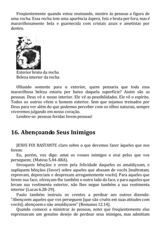 Freqüentemente quando estou ensinando, mostro às pessoas a figura de
uma rocha. Essa rocha tem uma aparência áspera, feia e bruta por fora, mas é
maravilhosamente bela e guarnecida com cristais azuis e ametistas por
dentro.
Exterior bruto da rocha
Beleza interior da rocha
Olhando somente para o exterior, quem pensaria que toda essa
maravilhosa beleza estaria por baixo daquela superfície? Assim são as
pessoas. Deus vê o nosso interior. Ele vê as possibilidades. Ele vê o espírito.
Todos os outros vêem o homem exterior. Sem que sejamos treinados por
Deus para ver além do que podemos perceber com os olhos naturais, sempre
viveremos julgando em nosso coração.
Lembre-se: pessoas feridas ferem pessoas!
16. Abençoando Seus Inimigos
JESUS FOI BASTANTE claro sobre o que devemos fazer àqueles que nos
ferem:
Eu, porém, vos digo: amai os vossos inimigos e orai pelos que vos
perseguem; (Mateus 5.44-ARA).
Invoquem bênçãos e orem pela felicidade daqueles os amaldiçoam, e
supliquem bênçãos (favor) sobre aqueles que abusam de vocês [maltratam,
reprovam, depreciam e desprezam arrogantemente vocês]. Para aqueles que
ferem sua face, ofereçam-lhe também o outro lado da face, e para aqueles que
levam sua vestimenta exterior, não lhes negue também a sua vestimenta
interior (Lucas 6.28-29).
Paulo também instruiu os crentes a perdoar aos outros dizendo:
"Abençoem aqueles que vos perseguem [que são cruéis em suas atitudes com
vocês]; abençoem e não amaldiçoem" (Romanos 12.14).
Quando comecei a ministrar às pessoas, notei que freqüentemente elas
expressavam um genuíno desejo de perdoar seus inimigos, mas admitiam
 