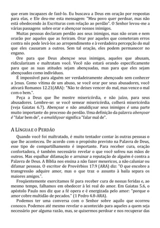 que eram incapazes de fazê-lo. Eu buscava a Deus em oração por respostas
para elas, e Ele deu-me esta mensagem: "Meu povo quer perdoar, mas não
está obedecendo às Escrituras com relação ao perdão". O Senhor levou-me a
várias passagens sobre orar e abençoar nossos inimigos.
Muitas pessoas declaram perdão aos seus inimigos, mas não oram e nem
orarão por aqueles que as feriram. Orar por aqueles que cometeram erros
contra nós pode levá-los ao arrependimento e à verdadeira percepção do mal
que eles causaram a outros. Sem tal oração, eles podem permanecer no
engano.
Ore para que Deus abençoe seus inimigos, aqueles que abusam,
ridicularizam e maltratam você. Você não estará orando especificamente
para que as suas atitudes sejam abençoadas, mas para que eles sejam
abençoados como indivíduos.
É impossível para alguém ser verdadeiramente abençoado sem conhecer
a Jesus. Como vítima de um abuso, se você orar por seus abusadores, você
ativará Romanos 12.21(ARA): "Não te deixes vencer do mal, mas vence o mal
com o bem.".
Peça a Deus que lhe mostre misericórdia, e não juízo, para seus
abusadores. Lembre-se: se você semear misericórdia, colherá misericórdia
(veja Gaiatas 6.7). Abençoar e não amaldiçoar seus inimigos é uma parte
muito importante do processo do perdão. Uma definição da palavra abençoar
é "falar bem de", e amaldiçoar significa "falar mal de".
A LÍNGUAE O PERDÃO
Quando você foi maltratado, é muito tentador contar às outras pessoas o
que lhe aconteceu. De acordo com o propósito previsto na Palavra de Deus,
esse tipo de compartilhamento é importante. Para receber cura, oração
confortadora, é também necessário revelar o que você sofreu nas mãos de
outros. Mas espalhar difamação e arruinar a reputação de alguém é contra a
Palavra de Deus. A Bíblia nos ensina a não fazer mexericos, a não caluniar ou
difamar pessoas. O escritor de Provérbios 17.9 (ARA) diz: "O que encobre a
transgressão adquire amor, mas o que traz o assunto à baila separa os
maiores amigos.".
Freqüentemente exercitamos fé para receber cura de nossas feridas e, ao
mesmo tempo, falhamos em obedecer à lei real do amor. Em Gaiatas 5.6, o
apóstolo Paulo nos diz que a fé opera e é energizada pelo amor: "porque o
amor cobre multidão de pecados." (1 Pedro 4.8-ARA).
Podemos ter uma conversa com o Senhor sobre aquilo que ocorreu
conosco. Podemos até mesmo revelar o acontecido para aqueles a quem seja
necessário por alguma razão, mas, se quisermos perdoar e nos recuperar das
 