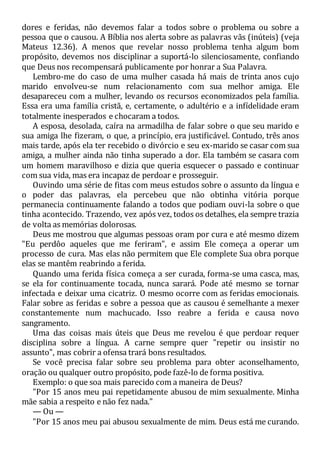 dores e feridas, não devemos falar a todos sobre o problema ou sobre a
pessoa que o causou. A Bíblia nos alerta sobre as palavras vãs (inúteis) (veja
Mateus 12.36). A menos que revelar nosso problema tenha algum bom
propósito, devemos nos disciplinar a suportá-lo silenciosamente, confiando
que Deus nos recompensará publicamente por honrar a Sua Palavra.
Lembro-me do caso de uma mulher casada há mais de trinta anos cujo
marido envolveu-se num relacionamento com sua melhor amiga. Ele
desapareceu com a mulher, levando os recursos economizados pela família.
Essa era uma família cristã, e, certamente, o adultério e a infídelidade eram
totalmente inesperados e chocaram a todos.
A esposa, desolada, caíra na armadilha de falar sobre o que seu marido e
sua amiga lhe fizeram, o que, a princípio, era justificável. Contudo, três anos
mais tarde, após ela ter recebido o divórcio e seu ex-marido se casar com sua
amiga, a mulher ainda não tinha superado a dor. Ela também se casara com
um homem maravilhoso e dizia que queria esquecer o passado e continuar
com sua vida, mas era incapaz de perdoar e prosseguir.
Ouvindo uma série de fitas com meus estudos sobre o assunto da língua e
o poder das palavras, ela percebeu que não obtinha vitória porque
permanecia continuamente falando a todos que podiam ouvi-la sobre o que
tinha acontecido. Trazendo, vez após vez, todos os detalhes, ela sempre trazia
de volta as memórias dolorosas.
Deus me mostrou que algumas pessoas oram por cura e até mesmo dizem
"Eu perdôo aqueles que me feriram", e assim Ele começa a operar um
processo de cura. Mas elas não permitem que Ele complete Sua obra porque
elas se mantêm reabrindo a ferida.
Quando uma ferida física começa a ser curada, forma-se uma casca, mas,
se ela for continuamente tocada, nunca sarará. Pode até mesmo se tornar
infectada e deixar uma cicatriz. O mesmo ocorre com as feridas emocionais.
Falar sobre as feridas e sobre a pessoa que as causou é semelhante a mexer
constantemente num machucado. Isso reabre a ferida e causa novo
sangramento.
Uma das coisas mais úteis que Deus me revelou é que perdoar requer
disciplina sobre a língua. A carne sempre quer "repetir ou insistir no
assunto", mas cobrir a ofensa trará bons resultados.
Se você precisa falar sobre seu problema para obter aconselhamento,
oração ou qualquer outro propósito, pode fazê-lo de forma positiva.
Exemplo: o que soa mais parecido com a maneira de Deus?
"Por 15 anos meu pai repetidamente abusou de mim sexualmente. Minha
mãe sabia a respeito e não fez nada."
— Ou —
"Por 15 anos meu pai abusou sexualmente de mim. Deus está me curando.
 