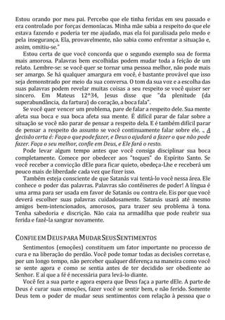 Estou orando por meu pai. Percebo que ele tinha feridas em seu passado e
era controlado por forças demoníacas. Minha mãe sabia a respeito do que ele
estava fazendo e poderia ter me ajudado, mas ela foi paralisada pelo medo e
pela insegurança. Ela, provavelmente, não sabia como enfrentar a situação e,
assim, omitiu-se."
Estou certa de que você concorda que o segundo exemplo soa de forma
mais amorosa. Palavras bem escolhidas podem mudar toda a feição de um
relato. Lembre-se: se você quer se tornar uma pessoa melhor, não pode mais
ser amargo. Se há qualquer amargura em você, é bastante provável que isso
seja demonstrado por meio da sua conversa. O tom da sua voz e a escolha das
suas palavras podem revelar muitas coisas a seu respeito se você quiser ser
sincero. Em Mateus 12^34, Jesus disse que "da plenitude (da
superabundância, da fartura) do coração, a boca fala".
Se você quer vencer um problema, pare de falar a respeito dele. Sua mente
afeta sua boca e sua boca afeta sua mente. É difícil parar de falar sobre a
situação se você não parar de pensar a respeito dela. E é também difícil parar
de pensar a respeito do assunto se você continuamente falar sobre ele. ., A
decisão certa é: Façao quepodefazer, e Deuso ajudará a fazer o que não pode
fazer. Faça o seu melhor, confie em Deus, e Ele fará o resto.
Pode levar algum tempo antes que você consiga disciplinar sua boca
completamente. Comece por obedecer aos "toques" do Espírito Santo. Se
você receber a convicção dEle para ficar quieto, obedeça-Lhe e receberá um
pouco mais de liberdade cada vez que fizer isso.
Também esteja consciente de que Satanás vai tentá-lo você nessa área. Ele
conhece o poder das palavras. Palavras são contêineres de poder! A língua é
uma arma para ser usada em favor de Satanás ou contra ele. Eis por que você
deverá escolher suas palavras cuidadosamente. Satanás usará até mesmo
amigos bem-intencionados, amorosos, para trazer seu problema à tona.
Tenha sabedoria e discrição. Não caia na armadilha que pode reabrir sua
ferida e fazê-la sangrar novamente.
CONFIE EMDEUSPARA MUDARSEUSSENTIMENTOS
Sentimentos (emoções) constituem um fator importante no processo de
cura e na liberação do perdão. Você pode tomar todas as decisões corretas e,
por um longo tempo, não perceber qualquer diferença na maneira como você
se sente agora e como se sentia antes de ter decidido ser obediente ao
Senhor. E aí que a fé é necessária para levá-lo diante.
Você fez a sua parte e agora espera que Deus faça a parte dEle. A parte de
Deus é curar suas emoções, fazer você se sentir bem, e não ferido. Somente
Deus tem o poder de mudar seus sentimentos com relação à pessoa que o
 