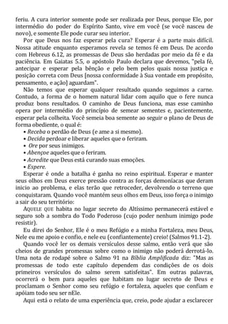 feriu. A cura interior somente pode ser realizada por Deus, porque Ele, por
intermédio do poder do Espírito Santo, vive em você (se você nasceu de
novo), e somente Ele pode curar seu interior.
Por que Deus nos faz esperar pela cura? Esperar é a parte mais difícil.
Nossa atitude enquanto esperamos revela se temos fé em Deus. De acordo
com Hebreus 6.12, as promessas de Deus são herdadas por meio da fé e da
paciência. Em Gaiatas 5.5, o apóstolo Paulo declara que devemos, "pela fé,
antecipar e esperar pela bênção e pelo bem pelos quais nossa justiça e
posição correta com Deus [nossa conformidade à Sua vontade em propósito,
pensamento, e ação] aguardam".
Não temos que esperar qualquer resultado quando seguimos a carne.
Contudo, a forma de o homem natural lidar com aquilo que o fere nunca
produz bons resultados. O caminho de Deus funciona, mas esse caminho
opera por intermédio do princípio de semear sementes e, pacientemente,
esperar pela colheita. Você semeia boa semente ao seguir o plano de Deus de
forma obediente, o qual é:
• Receba o perdão de Deus (e ame a si mesmo).
• Decida perdoar e liberar aqueles que o feriram.
• Ore por seus inimigos.
• Abençoe aqueles que o feriram.
• Acredite que Deus está curando suas emoções.
• Espere.
Esperar é onde a batalha é ganha no reino espiritual. Esperar e manter
seus olhos em Deus exerce pressão contra as forças demoníacas que deram
inicio ao problema, e elas terão que retroceder, devolvendo o terreno que
conquistaram. Quando você mantém seus olhos em Deus, isso força o inimigo
a sair do seu território:
AQUELE QUE habita no lugar secreto do Altíssimo permanecerá estável e
seguro sob a sombra do Todo Poderoso (cujo poder nenhum inimigo pode
resistir).
Eu direi do Senhor, Ele é o meu Refúgio e a minha Fortaleza, meu Deus,
Nele eu me apoio e confio, e nele eu (confiantemente) creio! (Salmos 91.1-2).
Quando você ler os demais versículos desse salmo, então verá que são
cheios de grandes promessas sobre como o inimigo não poderá derrotá-lo.
Uma nota de rodapé sobre o Salmo 91 na Bíblia Amplificada diz: "Mas as
promessas de todo este capítulo dependem das condições de os dois
primeiros versículos do salmo serem satisfeitas". Em outras palavras,
ocorrerá o bem para aqueles que habitam no lugar secreto de Deus e
proclamam o Senhor como seu refúgio e fortaleza, aqueles que confiam e
apóiam todo seu ser nEle.
Aqui está o relato de uma experiência que, creio, pode ajudar a esclarecer
 