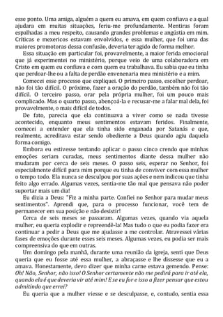 esse ponto. Uma amiga, alguém a quem eu amava, em quem confiava e a qual
ajudara em muitas situações, feriu-me profundamente. Mentiras foram
espalhadas a meu respeito, causando grandes problemas e angústia em mim.
Críticas e mexericos estavam envolvidos, e essa mulher, que foi uma das
maiores promotoras dessa confusão, deveria ter agido de forma melhor.
Essa situação em particular foi, provavelmente, a maior ferida emocional
que já experimentei no ministério, porque veio de uma colaboradora em
Cristo em quem eu confiava e com quem eu trabalhava. Eu sabia que eu tinha
que perdoar-lhe ou a falta de perdão envenenaria meu ministério e a mim.
Comecei esse processo que expliquei. O primeiro passo, escolher perdoar,
não foi tão difícil. O próximo, fazer a oração do perdão, também não foi tão
difícil. O terceiro passo, orar pela própria mulher, foi um pouco mais
complicado. Mas o quarto passo, abençoá-la e recusar-me a falar mal dela, foi
provavelmente, o mais difícil de todos.
De fato, parecia que ela continuava a viver como se nada tivesse
acontecido, enquanto meus sentimentos estavam feridos. Finalmente,
comecei a entender que ela tinha sido enganada por Satanás e que,
realmente, acreditava estar sendo obediente a Deus quando agiu daquela
forma comigo.
Embora eu estivesse tentando aplicar o passo cinco crendo que minhas
emoções seriam curadas, meus sentimentos diante dessa mulher não
mudaram por cerca de seis meses. O passo seis, esperar no Senhor, foi
especialmente difícil para mim porque eu tinha de conviver com essa mulher
o tempo todo. Ela nunca se desculpou por suas ações e nem indicou que tinha
feito algo errado. Algumas vezes, sentia-me tão mal que pensava não poder
suportar mais um dia!
Eu dizia a Deus: "Fiz a minha parte. Confiei no Senhor para mudar meus
sentimentos". Aprendi que, para o processo funcionar, você tem de
permanecer em sua posição e não desistir!
Cerca de seis meses se passaram. Algumas vezes, quando via aquela
mulher, eu queria explodir e repreendê-la! Mas tudo o que eu podia fazer era
continuar a pedir a Deus que me ajudasse a me controlar. Atravessei várias
fases de emoções durante esses seis meses. Algumas vezes, eu podia ser mais
compreensiva do que em outras.
Um domingo pela manhã, durante uma reunião da igreja, senti que Deus
queria que eu fosse até essa mulher, a abraçasse e lhe dissesse que eu a
amava. Honestamente, devo dizer que minha carne estava gemendo. Pense:
Oh! Não, Senhor, não isso! O Senhor certamente não me pedirá para ir até ela,
quando elaé quedeveriavir até mim! E se eu for e isso a fizer pensar que estou
admitindo que errei?
Eu queria que a mulher viesse e se desculpasse, e, contudo, sentia essa
 