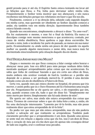 gentil pressão para ir até ela. O Espírito Santo estava tentando me levar até
as bênçãos que Deus, o Pai, tinha para derramar sobre minha vida.
Freqüentemente o Senhor tenta mostrar que nos abençoará, e nós nunca
recebemos tais bênçãos porque nos rebelamos em fazer o que Ele nos diz.
Finalmente, comecei a ir na direção dela, odiando cada segundo daquilo
em minha carne, mas querendo ser obediente ao Senhor. Quando comecei a
andar, ela também veio em minha direção. Aparentemente Deus também
estava falando com ela.
Quando nos encontramos, simplesmente a abracei e disse: "Eu amo você".
Ela fez exatamente o mesmo, e esse foi o final da história. Ela nunca se
desculpou comigo nem mesmo mencionou o que acontecera; contudo, por
causa de minha obediência, Deus quebrou o jugo dessa escravidão. No
tocante a mim, todo o incidente faz parte do passado, ao menos em sua maior
parte. Ocasionalmente eu ainda sentia um pouco de dor quando via aquela
mulher ou quando alguém mencionava o nome dela, mas nunca mais fui
atormentada emocionalmente pela situação daquele dia em diante.
VOCÊ DESEJAANDAR MAIS UMA MILHA?
Chegou o momento em que Deus começou a lidar comigo sobre honrar e
abençoar meus pais. Isso era difícil para mim porque nenhum deles tinha
mostrado qualquer arrependimento pelas coisas que me aconteceram. Eu
sabia que tinha de continuar fazendo o que era certo aos olhos de Deus,
muito embora não sentisse vontade de fazê-lo. Lembre-se: o perdão não
depende de a pessoa a ser perdoada merecê-lo. O perdão é uma decisão
tomada como um ato de obediência à Palavra de Deus.
Certa vez, quando meu pai estava doente no hospital, ele pensou que iria
morrer, e assim pediu que eu e Dave fôssemos até lá e fizéssemos uma oração
por ele. Perguntamos-lhe se ele queria ser salvo, e ele respondeu que sim,
mas, quando oramos com ele, tudo o que ele disse foi: "Simplesmente me
sinto morto por dentro. Simplesmente não há nada dentro de mim".
Ele queria ser salvo, mas ainda não estava arrependido das coisas que
fizera. Tivemos de conversar sobre o que ele tinha feito a mim, e, então, ele
fez uma declaração interessante: "Lamento por tê-la ferido, mas não posso
realmente dizer que estou arrependido de tê-lo feito".
Eu podia ver que meu pai não estava arrependido, mas ele não poderia
receber a salvação até que realmente se arrependesse. Também pude
claramente perceber que o arrependimento é um dom. Quando uma pessoa
se sente mal em relação a alguma coisa que ela fez, isso é um dom de Deus.
Mas o coração de meu pai era tão duro que ele apenas não conseguia deixar
de lado seu orgulho, orar e confessar seus pecados.
 
