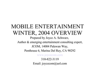 MOBILE ENTERTAINMENT WINTER, 2004 OVERVIEW Prepared by Joyce A. Schwarz,  Author & emerging entertainment consulting expert, JCOM, 14004 Palawan Way,  Penthouse 6, Marina Del Rey, CA 90292 www.joycecom.com 310-822-3119 Email: joycecom@aol.com 