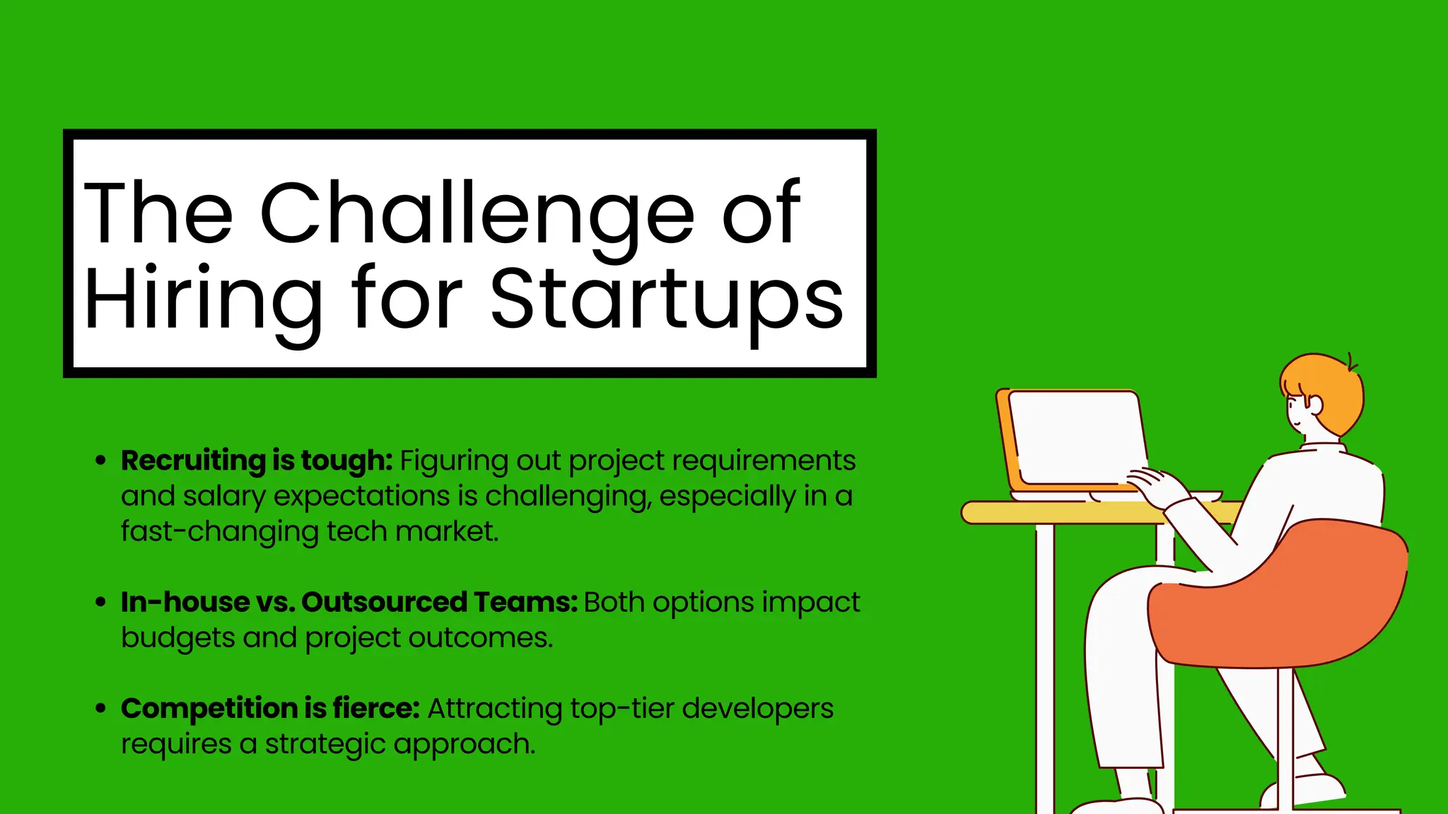 The Challenge of
Hiring for Startups
Recruiting is tough: Figuring out project requirements
and salary expectations is challenging, especially in a
fast-changing tech market.
In-house vs. Outsourced Teams: Both options impact
budgets and project outcomes.
Competition is fierce: Attracting top-tier developers
requires a strategic approach.
 