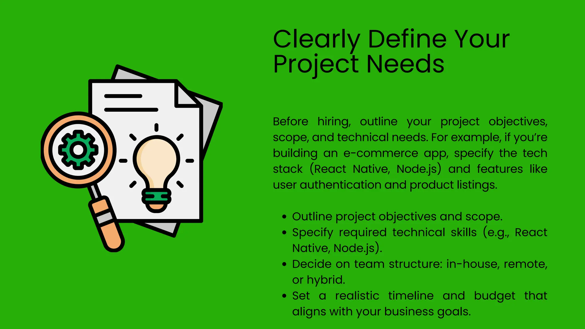 Clearly Define Your
Project Needs
Before hiring, outline your project objectives,
scope, and technical needs. For example, if you’re
building an e-commerce app, specify the tech
stack (React Native, Node.js) and features like
user authentication and product listings.
Outline project objectives and scope.
Specify required technical skills (e.g., React
Native, Node.js).
Decide on team structure: in-house, remote,
or hybrid.
Set a realistic timeline and budget that
aligns with your business goals.
 