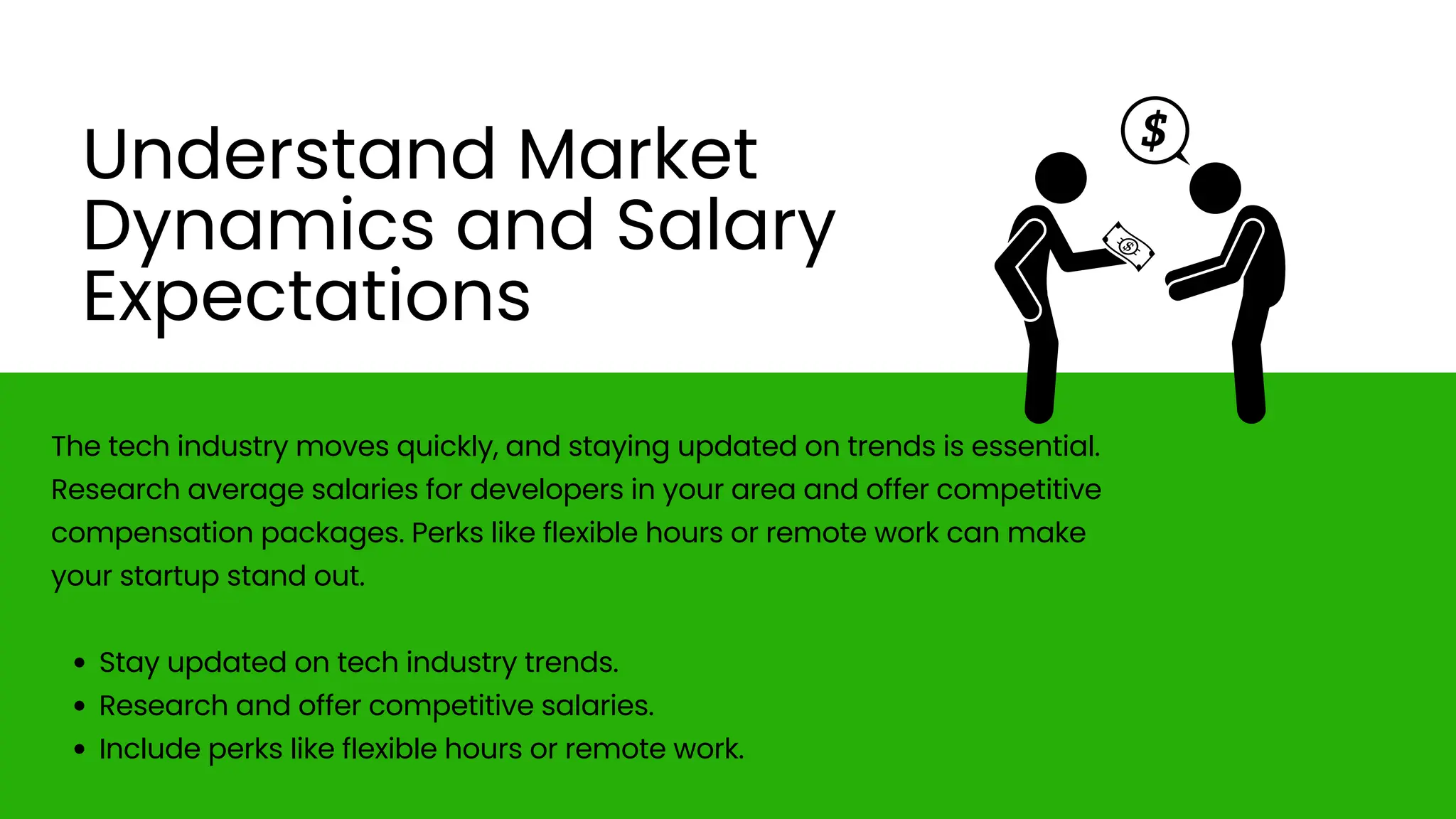 The tech industry moves quickly, and staying updated on trends is essential.
Research average salaries for developers in your area and offer competitive
compensation packages. Perks like flexible hours or remote work can make
your startup stand out.
Stay updated on tech industry trends.
Research and offer competitive salaries.
Include perks like flexible hours or remote work.
Understand Market
Dynamics and Salary
Expectations
 