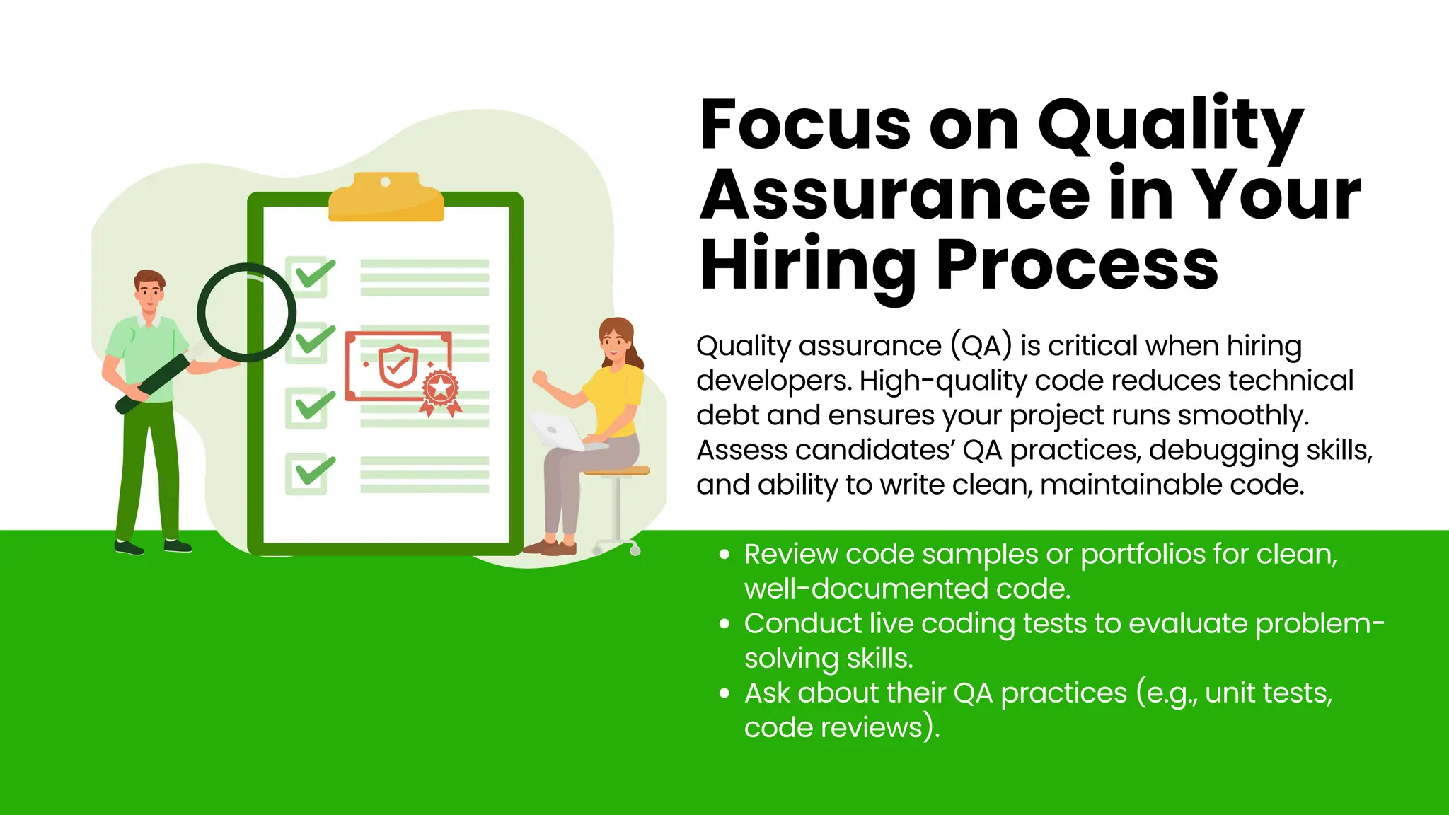 Quality assurance (QA) is critical when hiring
developers. High-quality code reduces technical
debt and ensures your project runs smoothly.
Assess candidates’ QA practices, debugging skills,
and ability to write clean, maintainable code.
Review code samples or portfolios for clean,
well-documented code.
Conduct live coding tests to evaluate problem-
solving skills.
Ask about their QA practices (e.g., unit tests,
code reviews).
Focus on Quality
Assurance in Your
Hiring Process
 