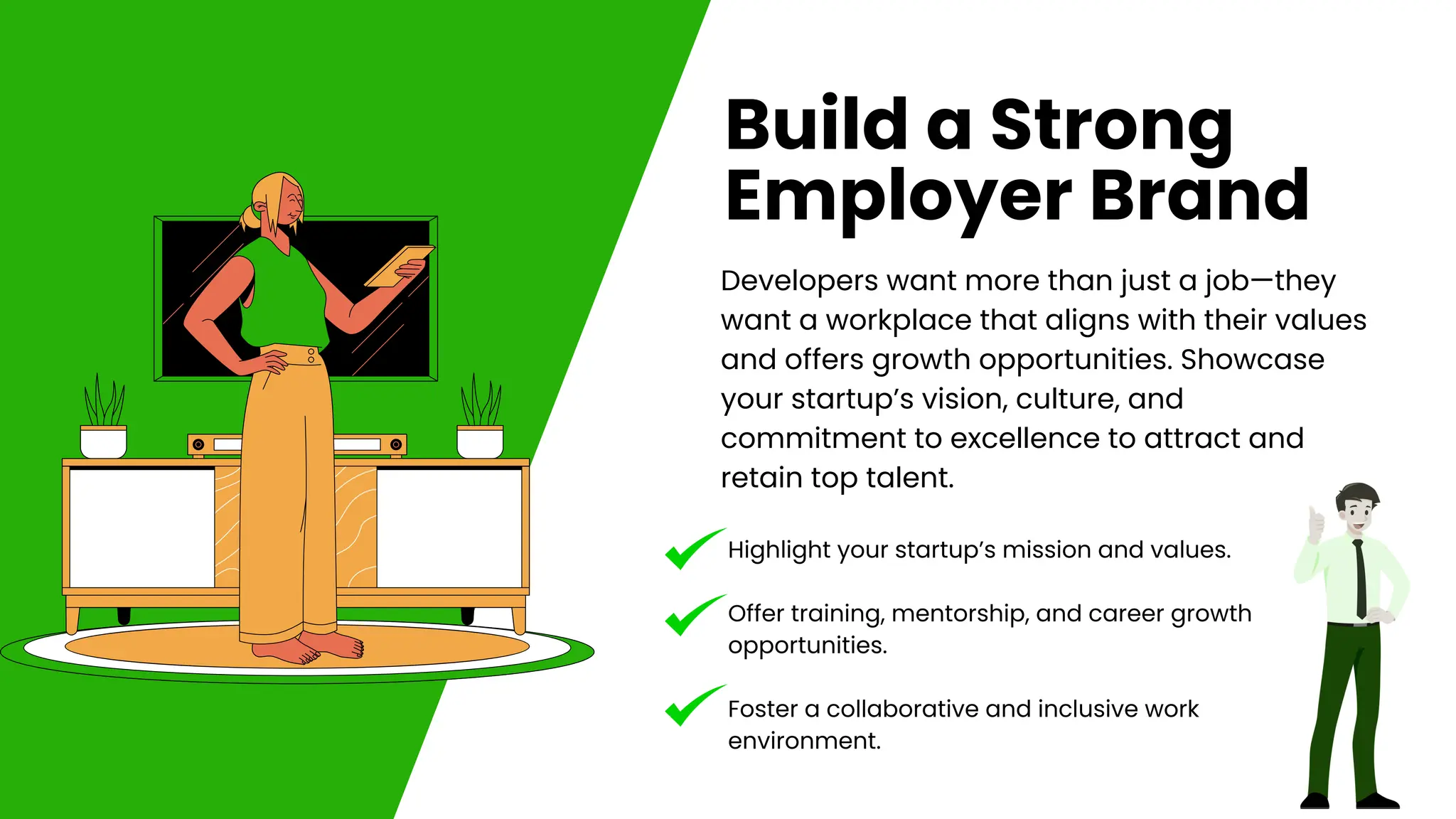 Developers want more than just a job—they
want a workplace that aligns with their values
and offers growth opportunities. Showcase
your startup’s vision, culture, and
commitment to excellence to attract and
retain top talent.
Build a Strong
Employer Brand
Highlight your startup’s mission and values.
Offer training, mentorship, and career growth
opportunities.
Foster a collaborative and inclusive work
environment.
 