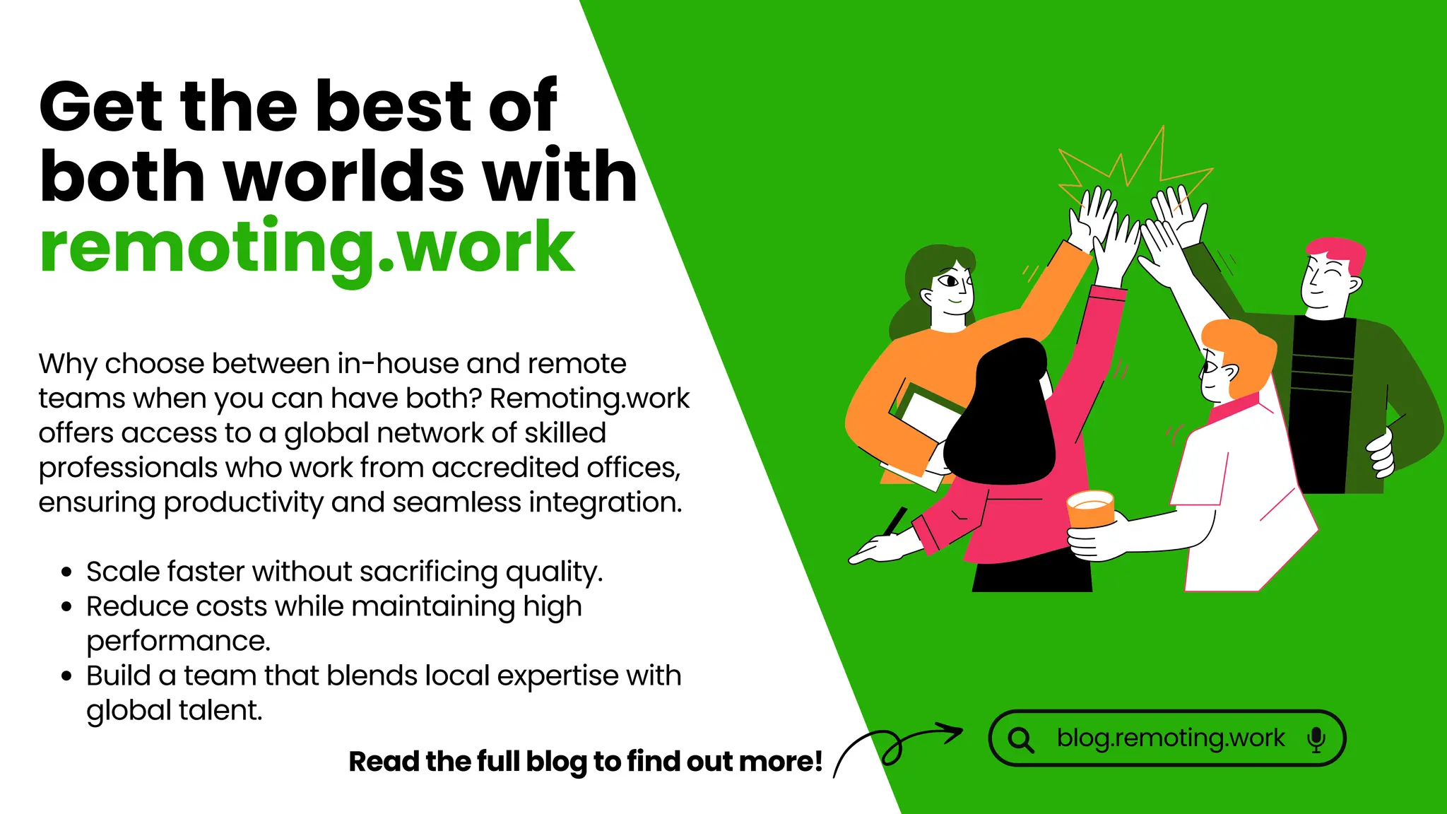Why choose between in-house and remote
teams when you can have both? Remoting.work
offers access to a global network of skilled
professionals who work from accredited offices,
ensuring productivity and seamless integration.
Scale faster without sacrificing quality.
Reduce costs while maintaining high
performance.
Build a team that blends local expertise with
global talent.
Get the best of
both worlds with
remoting.work
Read the full blog to find out more!
blog.remoting.work
 