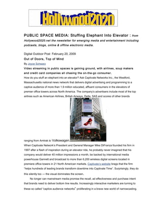 PUBLIC SPACE MEDIA: Stuffing Elephant Into Elevator :                                            from
Hollywood2020.net the newsletter for emerging media and entertainment including
podcasts, blogs, online & offline electronic media.


Digital Outdoor Post February 20, 2009
Out of Doors, Top of Mind
By Joyce Schwarz
Video streaming in public spaces is gaining ground, with airlines, soup makers
and credit card companies all chasing the on-the-go consumer.
How do you stuff an elephant into an elevator? Ask Captivate Networks Inc., the Westford,
Massachusetts national news network that delivers digital advertising and programming to a
captive audience of more than 1.9 million educated, affluent consumers in the elevators of
premier office towers across North America. The company’s advertisers include most of the top
airlines such as American Airlines, British Airways, Delta, SAS and scores of other brands




ranging from Amtrak to Volkswagen.
When Captivate Network’s President and General Manager Mike DiFranza founded his firm in
1997 after a flash of inspiration during an elevator ride, he probably never imagined that his
company would deliver 40 million impressions a month, be backed by international media
powerhouse Gannett and broadcast to more than 6,200 wireless digital screens located in
premiere office towers in 21 North American markets. Captivate’s website brags that the firm
“helps hundreds of leading brands transform downtime into Captivate Time”. Surprisingly, they do

this silently too — the visual dominates the screen.
     No longer can mainstream media promise the recall, ad effectiveness and purchase intent
that brands need to deliver bottom line results. Increasingly interactive marketers are turning to

these so called “captive audience networks” proliferating in a brave new world of narrowcasting.
 