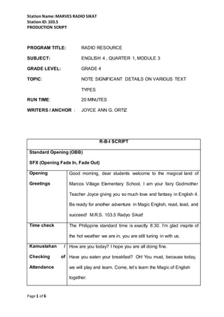Station Name: MARVES RADIO SIKAT
Station ID: 103.5
PRODUCTION SCRIPT
Page 1 of 6
PROGRAM TITLE: RADIO RESOURCE
SUBJECT: ENGLISH 4 , QUARTER 1, MODULE 3
GRADE LEVEL: GRADE 4
TOPIC: NOTE SIGNIFICANT DETAILS ON VARIOUS TEXT
TYPES
RUN TIME: 20 MINUTES
WRITERS / ANCHOR : JOYCE ANN G. ORTIZ
R-B-I SCRIPT
Standard Opening (OBB)
SFX (Opening Fade In, Fade Out)
Opening
Greetings
Good morning, dear students welcome to the magical land of
Marcos Village Elementary School, I am your fairy Godmother
Teacher Joyce giving you so much love and fantasy in English 4.
Be ready for another adventure in Magic English, read, lead, and
succeed! M.R.S. 103.5 Radyo Sikat!
Time check The Philippine standard time is exactly 8:30. I’m glad inspite of
the hot weather we are in, you are still tuning in with us.
Kamustahan /
Checking of
Attendance
How are you today? I hope you are all doing fine.
Have you eaten your breakfast? Oh! You must, because today,
we will play and learn. Come, let’s learn the Magic of English
together.
 
