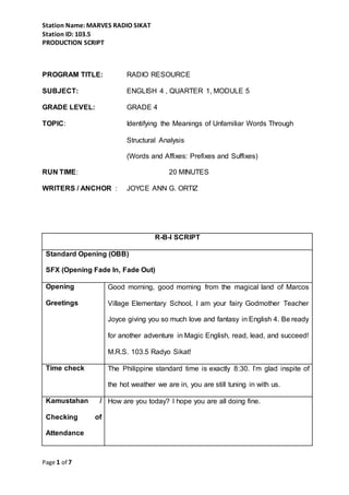 Station Name: MARVES RADIO SIKAT
Station ID: 103.5
PRODUCTION SCRIPT
Page 1 of 7
PROGRAM TITLE: RADIO RESOURCE
SUBJECT: ENGLISH 4 , QUARTER 1, MODULE 5
GRADE LEVEL: GRADE 4
TOPIC: Identifying the Meanings of Unfamiliar Words Through
Structural Analysis
(Words and Affixes: Prefixes and Suffixes)
RUN TIME: 20 MINUTES
WRITERS / ANCHOR : JOYCE ANN G. ORTIZ
R-B-I SCRIPT
Standard Opening (OBB)
SFX (Opening Fade In, Fade Out)
Opening
Greetings
Good morning, good morning from the magical land of Marcos
Village Elementary School, I am your fairy Godmother Teacher
Joyce giving you so much love and fantasy in English 4. Be ready
for another adventure in Magic English, read, lead, and succeed!
M.R.S. 103.5 Radyo Sikat!
Time check The Philippine standard time is exactly 8:30. I’m glad inspite of
the hot weather we are in, you are still tuning in with us.
Kamustahan /
Checking of
Attendance
How are you today? I hope you are all doing fine.
 