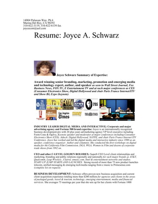 14004 Palawan Way, Ph 6
Marina Del Rey, CA 90292
310-822-3119, 310-822-6139 fax
joycecom@aol.com

        Resume: Joyce A. Schwarz



                              Joyce Schwarz Summary of Expertise:

        Award winning senior branding, marketing, promotion and emerging media
        and technology expert, author, and speaker as seen in Wall Street Journal, Fox
        Business News, FOX TV, E Entertainment TV and at such major conferences as CES
        (Consumer Electronics Show, Digital Hollywood and chair Paris France Internet/ITV
        and Show Biz Expo (keynote)




        INDUSTRY LEADER DIGITAL MEDIA AND INTERACTIVE|: Corporate and major
        advertising agency and Fortune 500 brand expertise: Joyce is an internationally recognized
        business development pro with 20 plus years ad/marketing agency VP level executive including
        Foote Cone & Ogilvy. Keynote speaker and moderator at major conferences including Consumer
        Electronics Show (CES), Adtech. Digital Hollywood, NATPE, and chair Paris France Internet ITV
        Conference. Joyce has worked and led the digital media and interactive industry since 1990 as an
        speaker, conference organizer. Author and columnist. She conducted the first workshops on digital
        media for the California Film Commission, DGA, WGA, Women in Film and dozens of corporate
        trade shows from 1992 on.

        CEO and other C-LEVEL GOLDEN ROLODEX: Superb CEO Level client relationships and
        marketing, branding and public relations regionally and nationally for such major brands as AT&T,
        Qualcomm, Leap Wireless , Clairol, emusic.com, Intel & entertainment networks and studios.
        START-UP JUMP STARTS AND LAUNCHES: Strong record of more than 75 new product launches
        telecom, unified messaging & emerging tech/media ranging from e music to Primesense.com
        (complete list on request).

        BUSINESS DEVELOPMENT: Schwarz offers proven new business acquisition and current
        client acquisition experience totaling more than $200 million for agencies and clients in the areas
        of packaged goods, travel & tourism, technology, emerging entertainment, media and financial
        services. She averages 75 meetings per year that she sets up for her clients with Fortune 1000
 